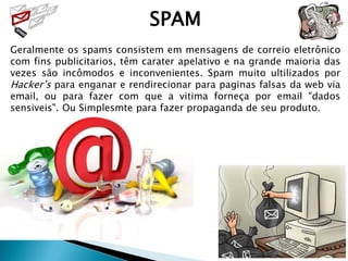 SPAM
Geralmente os spams consistem em mensagens de correio eletrônico
com fins publicitarios, têm carater apelativo e na grande maioria das
vezes são incômodos e inconvenientes. Spam muito ultilizados por
Hacker’s para enganar e rendirecionar para paginas falsas da web via
email, ou para fazer com que a vitima forneça por email "dados
sensiveis". Ou Simplesmte para fazer propaganda de seu produto.
 