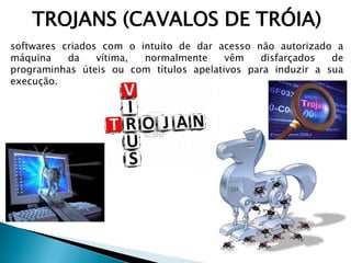 TROJANS (CAVALOS DE TRÓIA)
softwares criados com o intuito de dar acesso não autorizado a
máquina da vítima, normalmente vêm disfarçados de
programinhas úteis ou com títulos apelativos para induzir a sua
execução.
 