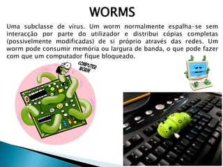 WORMS
Uma subclasse de vírus. Um worm normalmente espalha-se sem
interacção por parte do utilizador e distribui cópias completas
(possivelmente modificadas) de si próprio através das redes. Um
worm pode consumir memória ou largura de banda, o que pode fazer
com que um computador fique bloqueado.
 