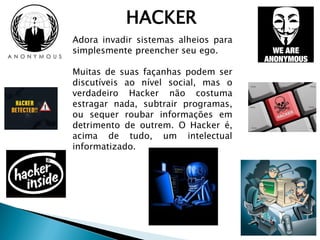 HACKER
Adora invadir sistemas alheios para
simplesmente preencher seu ego.
Muitas de suas façanhas podem ser
discutíveis ao nível social, mas o
verdadeiro Hacker não costuma
estragar nada, subtrair programas,
ou sequer roubar informações em
detrimento de outrem. O Hacker é,
acima de tudo, um intelectual
informatizado.
 