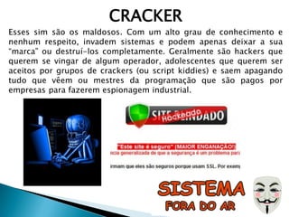 CRACKER
Esses sim são os maldosos. Com um alto grau de conhecimento e
nenhum respeito, invadem sistemas e podem apenas deixar a sua
“marca” ou destruí-los completamente. Geralmente são hackers que
querem se vingar de algum operador, adolescentes que querem ser
aceitos por grupos de crackers (ou script kiddies) e saem apagando
tudo que vêem ou mestres da programação que são pagos por
empresas para fazerem espionagem industrial.
 