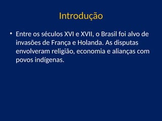 Introdução
• Entre os séculos XVI e XVII, o Brasil foi alvo de
invasões de França e Holanda. As disputas
envolveram religião, economia e alianças com
povos indígenas.
 