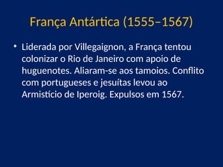 França Antártica (1555–1567)
• Liderada por Villegaignon, a França tentou
colonizar o Rio de Janeiro com apoio de
huguenotes. Aliaram-se aos tamoios. Conflito
com portugueses e jesuítas levou ao
Armistício de Iperoig. Expulsos em 1567.
 