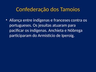 Confederação dos Tamoios
• Aliança entre indígenas e franceses contra os
portugueses. Os jesuítas atuaram para
pacificar os indígenas. Anchieta e Nóbrega
participaram do Armistício de Iperoig.
 