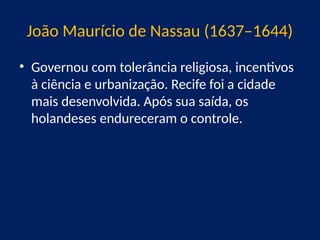 João Maurício de Nassau (1637–1644)
• Governou com tolerância religiosa, incentivos
à ciência e urbanização. Recife foi a cidade
mais desenvolvida. Após sua saída, os
holandeses endureceram o controle.
 