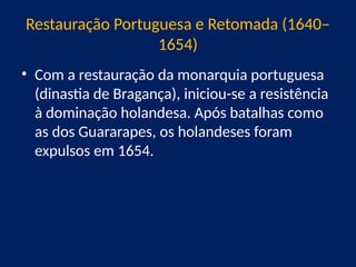 Restauração Portuguesa e Retomada (1640–
1654)
• Com a restauração da monarquia portuguesa
(dinastia de Bragança), iniciou-se a resistência
à dominação holandesa. Após batalhas como
as dos Guararapes, os holandeses foram
expulsos em 1654.
 
