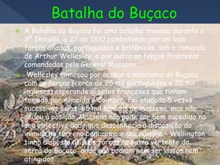  A Batalha do Buçaco foi uma batalha travada durante a
3ª Invasão, a 27 de 1810 combatendo por um lado
forças aliadas, portuguesas e britânicas, sob o comando
de Arthur Wellesley, e por outro as forças francesas
comandadas pelo General Massena.
 Wellesley começou por ocupar a montanha do Buçaco
com as forças (cerca de 25 mil portugueses e 25 mil
ingleses) esperando aí pelos franceses que tinham
tomado por Almeida e Coimbra. Foi atacado 5 vezes
sucessivas pelos 65 mil homens de massena, mas não
cedeu à posição. Massena não pode ser bem sucedido no
seu objectivo dado que desconhecia a disposição do
inimigo no terreno bem como o seu número – Wellington
tinha disposto as suas forças na outra vertente da
serra do Buçaco, onde não podiam nem ser vistos nem
atingidos.
 