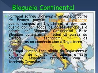  Portugal sofreu 3 graves invasões por parte
de França porque Napoleão Bonaparte
queria conquistar Inglaterra, e por isso,
queria obrigar todos os países europeus a
aderir ao Bloqueio Continental. Este
Bloqueio consistia em todos os países da
Europa fecharam os
seus Portos ao comércio com a Inglaterra.
 Portugal sempre fora aliado da Inglaterra e
em sinal de aliança não aderiu a este
bloqueio. Napoleão respondeu com 3
terríveis Invasões
 