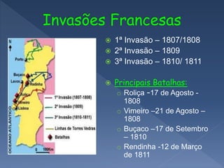  1ª Invasão – 1807/1808
 2ª Invasão – 1809
 3ª Invasão – 1810/ 1811
 Principais Batalhas:
o Roliça –17 de Agosto -
1808
o Vimeiro –21 de Agosto –
1808
o Buçaco –17 de Setembro
– 1810
o Rendinha -12 de Março
de 1811
 