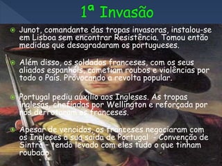  Junot, comandante das tropas invasoras, instalou-se
em Lisboa sem encontrar Resistência. Tomou então
medidas que desagradaram os portugueses.
 Além disso, os soldados franceses, com os seus
aliados espanhóis, cometiam roubos e violências por
todo o País. Provocando a revolta popular.
 Portugal pediu auxilio aos Ingleses. As tropas
inglesas, chefiadas por Wellington e reforçada por
nós derrotaram os franceses.
 Apesar de vencidos, os franceses negociaram com
os Ingleses a sua saída de Portugal - Convenção de
Sintra – tendo levado com eles tudo o que tinham
roubado
 