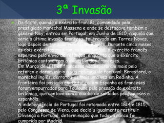 De facto, quando o exército francês, comandado pelo
prestigiado marechal Massena e onde se destacava também o
general Ney, entrou em Portugal, em Junho de 1810, naquela que
seria a última invasão francesa, foi travado em Torres Novas,
logo depois de ter sido vencido no Buçaco. Durante cinco meses,
os dois exércitos mediram as suas forças; o exército francês
esperava pelo envio de reforços, enquanto que o exército
britânico contava com a exaustão dos franceses.
Em Março de 1811 os franceses não esperaram mais pelo
reforço e deram início à sua retirada de Portugal. Beresford, o
marechal inglês, derrotou-os mais uma vez em Redinha. A
fronteira foi passada em Outubro; em Espanha os franceses
foram empurrados para Toulouse pela pressão do exército
britânico, que contava com o auxílio de soldados portugueses e
espanhóis.
A independência de Portugal foi retomada entre 1814 e 1815,
pelo Congresso de Viena, que decidiu igualmente restituir
Olivença a Portugal, determinação que todavia nunca foi
cumprida por Madrid.
 