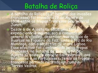  A batalha da Roliça (a 1ª batalha das invasões
francesas) foi travada a 19 de Agosto de
1808 entre as tropas francesas pelo general
Junot.
 Desde 6 de Agosto de 1808 uma força
expedicionária inglesa, sob o comando do
general Wellesley, desembarcava na baía de
Buarcos na Figueira da Foz, junto à foz do Rio
Mondego, com o objectivo de ir até Lisboa.
Esse efectivo foi confrontado pelas tropas
francesas, na Batalha de Roliça, a 17 de
Agosto. O saldo do embate foi favorável aos
Britânicos e ao Portugueses, tendo as tropas
francesas partindo retirada em rumo a
Torres Vedras.
 
