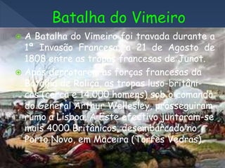  A Batalha do Vimeiro foi travada durante a
1ª Invasão Francesa, a 21 de Agosto de
1808 entre as tropas francesas de Junot.
 Após derrotarem as forças francesas da
Batalha de Roliça, as tropas luso-britâni-
cas (cerca e 14.000 homens) sob o comando
do General Arthur Wellesley, prosseguiram
rumo a Lisboa. A Este efectivo juntaram-se
mais 4000 Britânicos, desembarcado no
Porto Novo, em Maceira (Torres Vedras).
 