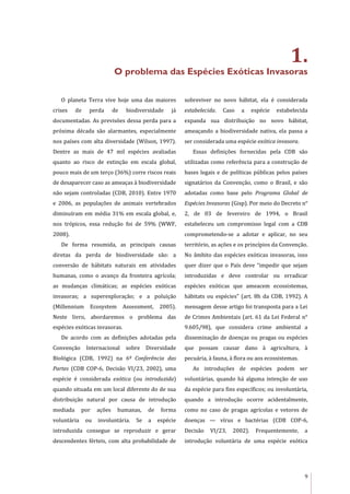9
1.
O problema das Espécies Exóticas Invasoras
O planeta Terra vive hoje uma das maiores
crises de perda de biodiversidade já
documentadas. As previsões dessa perda para a
próxima década são alarmantes, especialmente
nos países com alta diversidade (Wilson, 1997).
Dentre as mais de 47 mil espécies avaliadas
quanto ao risco de extinção em escala global,
pouco mais de um terço (36%) corre riscos reais
de desaparecer caso as ameaças à biodiversidade
não sejam controladas (CDB, 2010). Entre 1970
e 2006, as populações de animais vertebrados
diminuíram em média 31% em escala global, e,
nos trópicos, essa redução foi de 59% (WWF,
2008).
De forma resumida, as principais causas
diretas da perda de biodiversidade são: a
conversão de hábitats naturais em atividades
humanas, como o avanço da fronteira agrícola;
as mudanças climáticas; as espécies exóticas
invasoras; a superexploração; e a poluição
(Millennium Ecosystem Assessment, 2005).
Neste livro, abordaremos o problema das
espécies exóticas invasoras.
De acordo com as definições adotadas pela
Convenção Internacional sobre Diversidade
Biológica (CDB, 1992) na 6ª Conferência das
Partes (CDB COP-6, Decisão VI/23, 2002), uma
espécie é considerada exótica (ou introduzida)
quando situada em um local diferente do de sua
distribuição natural por causa de introdução
mediada por ações humanas, de forma
voluntária ou involuntária. Se a espécie
introduzida consegue se reproduzir e gerar
descendentes férteis, com alta probabilidade de
sobreviver no novo hábitat, ela é considerada
estabelecida. Caso a espécie estabelecida
expanda sua distribuição no novo hábitat,
ameaçando a biodiversidade nativa, ela passa a
ser considerada uma espécie exótica invasora.
Essas definições fornecidas pela CDB são
utilizadas como referência para a construção de
bases legais e de políticas públicas pelos países
signatários da Convenção, como o Brasil, e são
adotadas como base pelo Programa Global de
Espécies Invasoras (Gisp). Por meio do Decreto n°
2, de 03 de fevereiro de 1994, o Brasil
estabeleceu um compromisso legal com a CDB
comprometendo-se a adotar e aplicar, no seu
território, as ações e os princípios da Convenção.
No âmbito das espécies exóticas invasoras, isso
quer dizer que o País deve “impedir que sejam
introduzidas e deve controlar ou erradicar
espécies exóticas que ameacem ecossistemas,
hábitats ou espécies” (art. 8h da CDB, 1992). A
mensagem desse artigo foi transposta para a Lei
de Crimes Ambientais (art. 61 da Lei Federal n°
9.605/98), que considera crime ambiental a
disseminação de doenças ou pragas ou espécies
que possam causar dano à agricultura, à
pecuária, à fauna, à flora ou aos ecossistemas.
As introduções de espécies podem ser
voluntárias, quando há alguma intenção de uso
da espécie para fins específicos; ou involuntária,
quando a introdução ocorre acidentalmente,
como no caso de pragas agrícolas e vetores de
doenças — vírus e bactérias (CDB COP-6,
Decisão VI/23, 2002). Frequentemente, a
introdução voluntária de uma espécie exótica
 