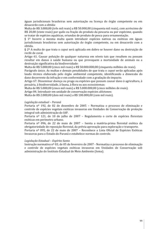 99
águas jurisdicionais brasileiras sem autorização ou licença do órgão competente ou em
desacordo com a obtida:
Multa de R$ 3.000,00 (três mil reais) a R$ 50.000,00 (cinquenta mil reais), com acréscimo de
R$ 20,00 (vinte reais) por quilo ou fração do produto da pescaria ou por espécime, quando
se tratar de espécies aquáticas, oriundas de produto de pesca para ornamentação.
§ 1º Incorre a mesma multa quem introduzir espécies nativas ou exóticas em águas
jurisdicionais brasileiras sem autorização do órgão competente, ou em desacordo com a
obtida.
§ 2º A multa de que trata o caput será aplicada em dobro se houver dano ou destruição de
recife de coral.
Artigo 61. Causar poluição de qualquer natureza em níveis tais que resultem ou possam
resultar em danos à saúde humana ou que provoquem a mortandade de animais ou a
destruição significativa da biodiversidade:
Multa de R$ 5.000,00 (cinco mil reais) a R$ 50.000.000,00 (cinquenta milhões de reais).
Parágrafo único. As multas e demais penalidades de que trata o caput serão aplicadas após
laudo técnico elaborado pelo órgão ambiental competente, identificando a dimensão do
dano decorrente da infração e em conformidade com a gradação do impacto.
Artigo 67. Disseminar doença ou praga ou espécies que possam causar dano à agricultura, à
pecuária, à biodiversidade, à fauna, à flora ou aos ecossistemas:
Multa de R$ 5.000,00 (cinco mil reais) a R$ 5.000.000,00 (cinco milhões de reais).
Artigo 84. Introduzir em unidade de conservação espécies alóctones:
Multa de R$ 2.000,00 (dois mil reais) a R$ 100.000,00 (cem mil reais).
Legislação estadual – Paraná
Portaria nº 192, de 02 de dezembro de 2005 – Normatiza o processo de eliminação e
controle de espécies vegetais exóticas invasoras em Unidades de Conservação de proteção
integral sob administração do IAP.
Portaria nº 121, de 10 de julho de 2007 – Regulamenta o corte de espécies florestais
exóticas em perímetro urbano.
Portaria nº 096, de 22 de maio de 2007 – Isenta a matéria-prima florestal exótica da
obrigatoriedade de reposição florestal, da prévia aprovação para exploração e transporte.
Portaria nº 095, de 22 de maio de 2007 – Reconhece a Lista Oficial de Espécies Exóticas
Invasoras para o Estado do Paraná e estabelece normas de controle.
Legislação Estadual – Espírito Santo
Instrução normativa nº 03, de 05 de fevereiro de 2007 - Normatiza o processo de eliminação
e controle de espécies vegetais exóticas invasoras em Unidades de Conservação sob
administração do Instituto Estadual de Meio Ambiente (Iema).
 