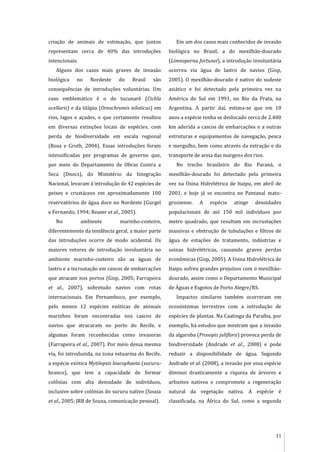 11
criação de animais de estimação, que juntos
representam cerca de 40% das introduções
intencionais.
Alguns dos casos mais graves de invasão
biológica no Nordeste do Brasil são
consequências de introduções voluntárias. Um
caso emblemático é o do tucunaré (Cichla
ocellaris) e da tilápia (Oreochromis niloticus) em
rios, lagos e açudes, o que certamente resultou
em diversas extinções locais de espécies, com
perda de biodiversidade em escala regional
(Rosa e Groth, 2004). Essas introduções foram
intensificadas por programas de governo que,
por meio do Departamento de Obras Contra a
Seca (Dnocs), do Ministério da Integração
Nacional, levaram à introdução de 42 espécies de
peixes e crustáceos em aproximadamente 100
reservatórios de água doce no Nordeste (Gurgel
e Fernando, 1994; Reaser et al., 2005).
No ambiente marinho-costeiro,
diferentemente da tendência geral, a maior parte
das introduções ocorre de modo acidental. Os
maiores vetores de introdução involuntária no
ambiente marinho-costeiro são as águas de
lastro e a incrustação em cascos de embarcações
que atracam nos portos (Gisp, 2005; Farrapeira
et al., 2007), sobretudo navios com rotas
internacionais. Em Pernambuco, por exemplo,
pelo menos 12 espécies exóticas de animais
marinhos foram encontradas nos cascos de
navios que atracaram no porto do Recife, e
algumas foram reconhecidas como invasoras
(Farrapeira et al., 2007). Por meio dessa mesma
via, foi introduzida, na zona estuarina do Recife,
a espécie exótica Mytilopsis leucophaeta (sururu-
branco), que tem a capacidade de formar
colônias com alta densidade de indivíduos,
inclusive sobre colônias do sururu nativo (Souza
et al., 2005; JRB de Souza, comunicação pessoal).
Em um dos casos mais conhecidos de invasão
biológica no Brasil, a do mexilhão-dourado
(Limnoperna fortunei), a introdução involuntária
ocorreu via água de lastro de navios (Gisp,
2005). O mexilhão-dourado é nativo do sudeste
asiático e foi detectado pela primeira vez na
América do Sul em 1991, no Rio da Prata, na
Argentina. A partir daí, estima-se que em 10
anos a espécie tenha se deslocado cerca de 2.400
km aderida a cascos de embarcações e a outras
estruturas e equipamentos de navegação, pesca
e mergulho, bem como através da extração e do
transporte de areia das margens dos rios.
No trecho brasileiro do Rio Paraná, o
mexilhão-dourado foi detectado pela primeira
vez na Usina Hidrelétrica de Itaipu, em abril de
2001, e hoje já se encontra no Pantanal mato-
grossense. A espécie atinge densidades
populacionais de até 150 mil indivíduos por
metro quadrado, que resultam em incrustações
massivas e obstrução de tubulações e filtros de
água de estações de tratamento, indústrias e
usinas hidrelétricas, causando graves perdas
econômicas (Gisp, 2005). A Usina Hidrelétrica de
Itaipu sofreu grandes prejuízos com o mexilhão-
dourado, assim como o Departamento Municipal
de Águas e Esgotos de Porto Alegre/RS.
Impactos similares também ocorreram em
ecossistemas terrestres com a introdução de
espécies de plantas. Na Caatinga da Paraíba, por
exemplo, há estudos que mostram que a invasão
da algaroba (Prosopis juliflora) provoca perda de
biodiversidade (Andrade et al., 2008) e pode
reduzir a disponibilidade de água. Segundo
Andrade et al. (2008), a invasão por essa espécie
diminui drasticamente a riqueza de árvores e
arbustos nativos e compromete a regeneração
natural da vegetação nativa. A espécie é
classificada, na África do Sul, como a segunda
 