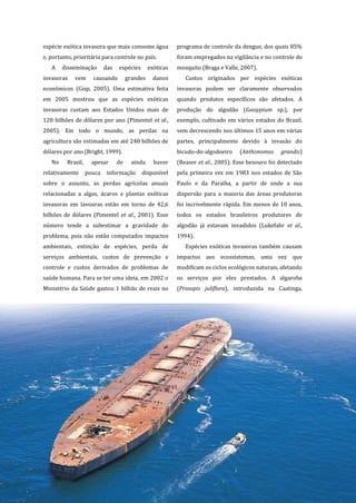 12
espécie exótica invasora que mais consome água
e, portanto, prioritária para controle no país.
A disseminação das espécies exóticas
invasoras vem causando grandes danos
econômicos (Gisp, 2005). Uma estimativa feita
em 2005 mostrou que as espécies exóticas
invasoras custam aos Estados Unidos mais de
120 bilhões de dólares por ano (Pimentel et al.,
2005). Em todo o mundo, as perdas na
agricultura são estimadas em até 248 bilhões de
dólares por ano (Bright, 1999).
No Brasil, apesar de ainda haver
relativamente pouca informação disponível
sobre o assunto, as perdas agrícolas anuais
relacionadas a algas, ácaros e plantas exóticas
invasoras em lavouras estão em torno de 42,6
bilhões de dólares (Pimentel et al., 2001). Esse
número tende a subestimar a gravidade do
problema, pois não estão computados impactos
ambientais, extinção de espécies, perda de
serviços ambientais, custos de prevenção e
controle e custos derivados de problemas de
saúde humana. Para se ter uma ideia, em 2002 o
Ministério da Saúde gastou 1 bilhão de reais no
programa de controle da dengue, dos quais 85%
foram empregados na vigilância e no controle do
mosquito (Braga e Valle, 2007).
Custos originados por espécies exóticas
invasoras podem ser claramente observados
quando produtos específicos são afetados. A
produção do algodão (Gossypium sp.), por
exemplo, cultivado em vários estados do Brasil,
vem decrescendo nos últimos 15 anos em várias
partes, principalmente devido à invasão do
bicudo-do-algodoeiro (Anthonomus grandis)
(Reaser et al., 2005). Esse besouro foi detectado
pela primeira vez em 1983 nos estados de São
Paulo e da Paraíba, a partir de onde a sua
dispersão para a maioria das áreas produtoras
foi incrivelmente rápida. Em menos de 10 anos,
todos os estados brasileiros produtores de
algodão já estavam invadidos (Lukefahr et al.,
1994).
Espécies exóticas invasoras também causam
impactos aos ecossistemas, uma vez que
modificam os ciclos ecológicos naturais, afetando
os serviços por eles prestados. A algaroba
(Prosopis juliflora), introduzida na Caatinga,
 