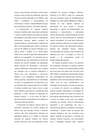 13
atinge o lençol freático profundo e pode exaurir
reservas vitais de água em ambientes onde esse
recurso é escasso (Andrade et al., 2008), o que
tende a prejudicar o funcionamento do
ecossistema e reduzir a disponibilidade de água
para populações humanas e atividades agrícolas.
A disseminação de espécies exóticas
invasoras também pode representar problemas
e custos à saúde humana em função da entrada
de patógenos e parasitas exóticos. O platelminto
Schistosoma mansoni, agente causador da
esquistossomose e provavelmente originário da
África, foi disseminado pelo mundo e já infectou
mais de 80 milhões de pessoas (Morgan et al.,
2001), sendo 3 milhões só no Brasil (Who,
1998). Três caracóis de água doce (Biomphalaria
glabrata, B. tenagophila e B. straminea) são os
responsáveis por sua transmissão no Brasil. Na
tentativa de controle biológico das populações
desses caracóis, foi introduzido o caracol-da-
malásia (Melanoides tuberculata), que compete
por alimento com os caracóis hospedeiros e
devora seus ovos. Entretanto, o caracol-da-
malásia é um hospedeiro intermediário de
outros parasitas, especialmente um trematódeo
causador da paragonimíase (Paragonimus sp.),
que também afeta o homem (Reaser et al., 2005).
O esforço mundial para tentar conter a gripe
suína (AH1N1), que hoje já é considerada uma
pandemia, é outro exemplo de dispersão de
doenças exóticas — só em maio de 2009, o
governo brasileiro disponibilizou 147 milhões de
reais para ações preventivas.
A introdução de espécies exóticas pode ser
facilmente observada nos centros urbanos do
Brasil, onde, por exemplo, árvores e arbustos
exóticos têm sido amplamente utilizados no
paisagismo (Santos et al., 2008). A frequente
presença de espécies exóticas em centros
urbanos funciona como um importante centro
irradiador de invasões biológicas (Dehnen-
Schmutz et al., 2007) e pode ser considerada
uma das principais causas de homogeneização
biológica em escala global (McKinney, 2006). A
tradição de usar espécies exóticas na
arborização de ruas, praças e parques
desvaloriza a riqueza da biodiversidade dos
municípios e descaracteriza a composição
natural, favorecendo o desenvolvimento de uma
cultura cada vez mais distanciada do ambiente
natural circundante. De modo geral, diferentes
cidades brasileiras utilizam um conjunto similar
de espécies exóticas nas arborizações públicas.
Quando são utilizadas árvores exóticas
reconhecidamente invasoras, cujas sementes são
dispersas por aves e morcegos, os riscos de
invasão e da consequente perda de
biodiversidade são maiores.
Em função da grande escala e do aumento
dos problemas associados às espécies exóticas
invasoras, a atenção da sociedade global voltada
para esse tema vem sendo cada vez maior (veja
CDB, 2010). A experiência internacional mostra
que a estratégia mais eficiente para enfrentar o
problema é evitar novas introduções (Ziller et al.,
2007), uma vez que, trabalhando-se com
estratégias de prevenção, os custos são menores
e as chances de resolver os problemas são
maiores quando comparadas às estratégias de
controle pós-invasão. Os custos de controle de
uma espécie exótica invasora são crescentes com
o passar do tempo, e, por vezes, em estágios
avançados de invasão, torna-se praticamente
impossível a sua erradicação. Por isso, é
importante que governos estaduais e municipais
reconheçam o quanto antes as ameaças das
invasões biológicas nos seus territórios para
adotar medidas de prevenção e controle das
espécies exóticas invasoras, em concordância
com a Estratégia Nacional sobre Espécies
 