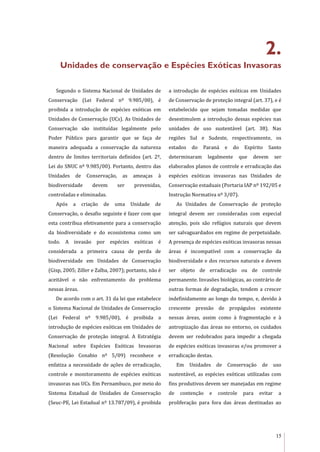 15
2.
Unidades de conservação e Espécies Exóticas Invasoras
Segundo o Sistema Nacional de Unidades de
Conservação (Lei Federal nº 9.985/00), é
proibida a introdução de espécies exóticas em
Unidades de Conservação (UCs). As Unidades de
Conservação são instituídas legalmente pelo
Poder Público para garantir que se faça de
maneira adequada a conservação da natureza
dentro de limites territoriais definidos (art. 2º,
Lei do SNUC nº 9.985/00). Portanto, dentro das
Unidades de Conservação, as ameaças à
biodiversidade devem ser prevenidas,
controladas e eliminadas.
Após a criação de uma Unidade de
Conservação, o desafio seguinte é fazer com que
esta contribua efetivamente para a conservação
da biodiversidade e do ecossistema como um
todo. A invasão por espécies exóticas é
considerada a primeira causa de perda de
biodiversidade em Unidades de Conservação
(Gisp, 2005; Ziller e Zalba, 2007); portanto, não é
aceitável o não enfrentamento do problema
nessas áreas.
De acordo com o art. 31 da lei que estabelece
o Sistema Nacional de Unidades de Conservação
(Lei Federal nº 9.985/00), é proibida a
introdução de espécies exóticas em Unidades de
Conservação de proteção integral. A Estratégia
Nacional sobre Espécies Exóticas Invasoras
(Resolução Conabio nº 5/09) reconhece e
enfatiza a necessidade de ações de erradicação,
controle e monitoramento de espécies exóticas
invasoras nas UCs. Em Pernambuco, por meio do
Sistema Estadual de Unidades de Conservação
(Seuc-PE, Lei Estadual nº 13.787/09), é proibida
a introdução de espécies exóticas em Unidades
de Conservação de proteção integral (art. 37), e é
estabelecido que sejam tomadas medidas que
desestimulem a introdução dessas espécies nas
unidades de uso sustentável (art. 38). Nas
regiões Sul e Sudeste, respectivamente, os
estados do Paraná e do Espírito Santo
determinaram legalmente que devem ser
elaborados planos de controle e erradicação das
espécies exóticas invasoras nas Unidades de
Conservação estaduais (Portaria IAP nº 192/05 e
Instrução Normativa nº 3/07).
As Unidades de Conservação de proteção
integral devem ser consideradas com especial
atenção, pois são refúgios naturais que devem
ser salvaguardados em regime de perpetuidade.
A presença de espécies exóticas invasoras nessas
áreas é incompatível com a conservação da
biodiversidade e dos recursos naturais e devem
ser objeto de erradicação ou de controle
permanente. Invasões biológicas, ao contrário de
outras formas de degradação, tendem a crescer
indefinidamente ao longo do tempo, e, devido à
crescente pressão de propágulos existente
nessas áreas, assim como à fragmentação e à
antropização das áreas no entorno, os cuidados
devem ser redobrados para impedir a chegada
de espécies exóticas invasoras e/ou promover a
erradicação destas.
Em Unidades de Conservação de uso
sustentável, as espécies exóticas utilizadas com
fins produtivos devem ser manejadas em regime
de contenção e controle para evitar a
proliferação para fora das áreas destinadas ao
 