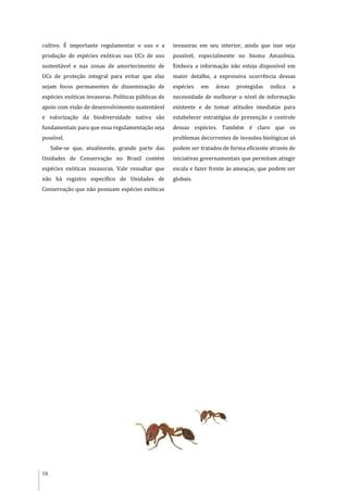 16
cultivo. É importante regulamentar o uso e a
produção de espécies exóticas nas UCs de uso
sustentável e nas zonas de amortecimento de
UCs de proteção integral para evitar que elas
sejam focos permanentes de disseminação de
espécies exóticas invasoras. Políticas públicas de
apoio com visão de desenvolvimento sustentável
e valorização da biodiversidade nativa são
fundamentais para que essa regulamentação seja
possível.
Sabe-se que, atualmente, grande parte das
Unidades de Conservação no Brasil contém
espécies exóticas invasoras. Vale ressaltar que
não há registro específico de Unidades de
Conservação que não possuam espécies exóticas
invasoras em seu interior, ainda que isso seja
possível, especialmente no bioma Amazônia.
Embora a informação não esteja disponível em
maior detalhe, a expressiva ocorrência dessas
espécies em áreas protegidas indica a
necessidade de melhorar o nível de informação
existente e de tomar atitudes imediatas para
estabelecer estratégias de prevenção e controle
dessas espécies. Também é claro que os
problemas decorrentes de invasões biológicas só
podem ser tratados de forma eficiente através de
iniciativas governamentais que permitam atingir
escala e fazer frente às ameaças, que podem ser
globais.
 