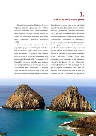 17
3.
Hábitats mais ameaçados
A tendência, em todos os hábitats, é de que os
impactos causados pelas espécies exóticas
invasoras aumentem com o tempo. Entretanto,
esses impactos são especialmente maiores nas
ilhas e nos sistemas de água doce, como rios e
lagos (Millennium Ecosystem Assessment,
2005).
Geralmente, as espécies nativas das ilhas têm
populações pequenas, distribuição limitada e
falta de adaptação a predadores, o que as torna
mais vulneráveis à extinção por espécies
exóticas invasoras do que por espécies de áreas
continentais (Vitousek, 1997; Fernandez, 2004).
Populações menores, limitadas pela pequena
área e disponibilidade de recursos das ilhas, são
naturalmente mais vulneráveis à extinção.
Associado ao fato de muitas espécies em ilhas
serem endêmicas, as taxas de extinção global em
ilhas são enormes, e acredita-se que a principal
causa dessas extinções seja as espécies exóticas
invasoras (Millennium Ecosystem Assessment,
2005). Nas ilhas, as espécies evoluíram, muitas
vezes, sem predadores e desenvolveram hábitos
extremamente vulneráveis a predadores
invasores comuns, como gatos, serpentes e ratos.
Por exemplo, em Fernando de Noronha havia um
grande rato endêmico (Noronhomys vespuccii)
que foi extinto provavelmente por causa da
introdução acidental do rato doméstico (Rattus
rattus) (Fernandez, 2004). Outro caso
emblemático em Noronha é o da introdução
voluntária de 2casais de teiú (Tupinambis
merianae) na década de 1950. A intenção era de
que os lagartos caçassem os ratos, mas eles
passaram a se alimentar de ovos de aves que
nidificam na ilha e ampliaram sua população
MichelMetran
 
