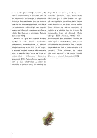 18
enormemente (Gisp, 2005). Em 2004, foi
estimada uma população de teiús entre 2 mil e 8
mil indivíduos na ilha principal. O problema da
introdução de predadores em ilhas que possuem
espécies com hábitos especialmente vulneráveis
à predação, como o hábito de pôr ovos no chão,
fez com que milhares de espécies de aves fossem
extintas das ilhas com a colonização humana
(Fernandez, 2004).
Sistemas de água doce formam hábitats
isolados e com muitos endemismos,
apresentando vulnerabilidades às invasões
biológicas similares às das ilhas. Em rios e lagos,
as espécies exóticas invasoras são apontadas
como a segunda maior causa da perda de
biodiversidade (Millennium Ecosystem
Assessment, 2005). As invasões em lagos estão
entre as mais catastróficas. A introdução
voluntária da perca-do-nilo (Lates niloticus) no
Lago Vitória, na África, para desenvolver a
indústria pesqueira, teve consequências
desastrosas para a fauna endêmica do lago e
para as populações do entorno. Cerca de dois
terços das espécies de peixes nativos do lago
foram extintos ou ficaram ameaçados de
extinção, e a principal fonte de proteína das
comunidades locais foi eliminada (Ogutu-
Ohwayo, 1990; Kaufman, 1992). Para a
biodiversidade, fato semelhante ocorreu em
várias lagoas no Estado de Minas Gerais, onde foi
documentada uma redução de 50% na riqueza
de peixes nativos após 10 anos da introdução do
tucunaré (Cichla ocellaris), do apaiari
(Astronotus ocellatus) e da piranha-vermelha
(Pygocentrus nattereri) (Reaser et al., 2005).
 