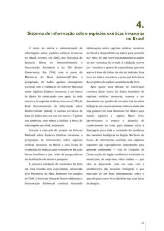 21
4.
Sistema de informação sobre espécies exóticas invasoras
no Brasil
O início da coleta e sistematização de
informações sobre espécies exóticas invasoras
no Brasil ocorreu em 2003, por iniciativa do
Instituto Hórus de Desenvolvimento e
Conservação Ambiental e da The Nature
Conservancy. Em 2005, com o apoio do
Ministério do Meio Ambiente/Probio, a
prospecção de dados ganhou abrangência
nacional com a realização do Informe Nacional
sobre Espécies Exóticas Invasoras, e um banco
de dados foi estruturado com apoio da rede
temática de espécies exóticas invasoras (I3N) da
Rede Interamericana de Informação sobre
Biodiversidade (Iabin). A mesma estrutura de
base de dados está em uso em outros 17 países
nas Américas, com vistas a facilitar a troca de
informações em nível continental.
Durante a execução do projeto do Informe
Nacional sobre Espécies Exóticas Invasoras, a
prospecção de informações sobre espécies
exóticas invasoras no Brasil e seus locais de
ocorrência foi realizada por consultores em cada
bioma brasileiro e por redes de pesquisadores
em instituições de ensino e pesquisa.
A primeira validação de resultados foi feita
em uma reunião com especialistas promovida
pelo Ministério do Meio Ambiente em outubro
de 2005. O Instituto Hórus de Desenvolvimento e
Conservação Ambiental continua coletando
informações sobre espécies exóticas invasoras
no Brasil e disponibiliza os dados para consulta
por meio do site www.i3n.institutohorus.org.br
ou por consultas via e-mail. A validação ocorre
por consultas e aporte de especialistas que têm
acesso à base de dados via site do instituto. Essa
base de dados constituiu a principal referência
dos registros de espécies contidos neste livro.
Após quase uma década de construção
contínua desse banco de dados brasileiro de
espécies exóticas invasoras, começa a ser
desenhado um quadro da situação das invasões
biológicas em escala nacional, embora ainda não
seja possível ter uma dimensão fiel destas para
muitas espécies e regiões. Neste livro,
aproveitamos o avanço e acúmulo de
conhecimento no tema para darmos início à
divulgação para toda a sociedade do problema
das invasões biológicas na Região Nordeste do
Brasil. As informações contidas nos capítulos
seguintes são especialmente importantes para
gestores ambientais — seja de Unidades de
Conservação, de órgãos ambientais estaduais ou
municipais, de empresas, entre outros —, que
vêm se deparando cada vez mais com a
problemática das invasões biológicas e que
precisam de um bom entendimento sobre o
assunto para tomar boas decisões nas suas áreas
de atuação.
 