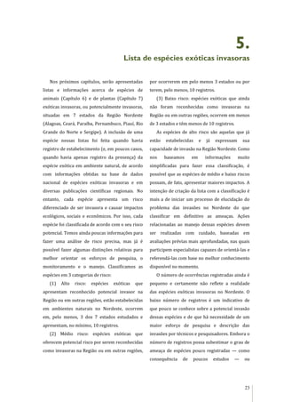 23
5.
Lista de espécies exóticas invasoras
Nos próximos capítulos, serão apresentadas
listas e informações acerca de espécies de
animais (Capítulo 6) e de plantas (Capítulo 7)
exóticas invasoras, ou potencialmente invasoras,
situadas em 7 estados da Região Nordeste
(Alagoas, Ceará, Paraíba, Pernambuco, Piauí, Rio
Grande do Norte e Sergipe). A inclusão de uma
espécie nessas listas foi feita quando havia
registro de estabelecimento (e, em poucos casos,
quando havia apenas registro da presença) da
espécie exótica em ambiente natural, de acordo
com informações obtidas na base de dados
nacional de espécies exóticas invasoras e em
diversas publicações científicas regionais. No
entanto, cada espécie apresenta um risco
diferenciado de ser invasora e causar impactos
ecológicos, sociais e econômicos. Por isso, cada
espécie foi classificada de acordo com o seu risco
potencial. Temos ainda poucas informações para
fazer uma análise de risco precisa, mas já é
possível fazer algumas distinções relativas para
melhor orientar os esforços de pesquisa, o
monitoramento e o manejo. Classificamos as
espécies em 3 categorias de risco:
(1) Alto risco: espécies exóticas que
apresentam reconhecido potencial invasor na
Região ou em outras regiões, estão estabelecidas
em ambientes naturais no Nordeste, ocorrem
em, pelo menos, 3 dos 7 estados estudados e
apresentam, no mínimo, 10 registros.
(2) Médio risco: espécies exóticas que
oferecem potencial risco por serem reconhecidas
como invasoras na Região ou em outras regiões,
por ocorrerem em pelo menos 3 estados ou por
terem, pelo menos, 10 registros.
(3) Baixo risco: espécies exóticas que ainda
não foram reconhecidas como invasoras na
Região ou em outras regiões, ocorrem em menos
de 3 estados e têm menos de 10 registros.
As espécies de alto risco são aquelas que já
estão estabelecidas e já expressam sua
capacidade de invasão na Região Nordeste. Como
nos baseamos em informações muito
simplificadas para fazer essa classificação, é
possível que as espécies de médio e baixo riscos
possam, de fato, apresentar maiores impactos. A
intenção de criação da lista com a classificação é
mais a de iniciar um processo de elucidação do
problema das invasões no Nordeste do que
classificar em definitivo as ameaças. Ações
relacionadas ao manejo dessas espécies devem
ser realizadas com cuidado, baseadas em
avaliações prévias mais aprofundadas, nas quais
participem especialistas capazes de orientá-las e
referendá-las com base no melhor conhecimento
disponível no momento.
O número de ocorrências registradas ainda é
pequeno e certamente não reflete a realidade
das espécies exóticas invasoras no Nordeste. O
baixo número de registros é um indicativo de
que pouco se conhece sobre a potencial invasão
dessas espécies e de que há necessidade de um
maior esforço de pesquisa e descrição das
invasões por técnicos e pesquisadores. Embora o
número de registros possa subestimar o grau de
ameaça de espécies pouco registradas — como
consequência de poucos estudos — ou
 