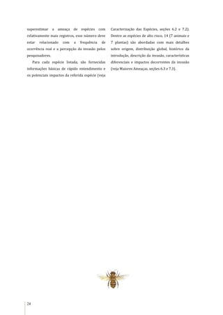 24
superestimar a ameaça de espécies com
relativamente mais registros, esse número deve
estar relacionado com a frequência de
ocorrência real e a percepção da invasão pelos
pesquisadores.
Para cada espécie listada, são fornecidas
informações básicas de rápido entendimento e
os potenciais impactos da referida espécie (veja
Caracterização das Espécies, seções 6.2 e 7.2).
Dentre as espécies de alto risco, 14 (7 animais e
7 plantas) são abordadas com mais detalhes
sobre origem, distribuição global, histórico da
introdução, descrição da invasão, características
diferenciais e impactos decorrentes da invasão
(veja Maiores Ameaças, seções 6.3 e 7.3).
 