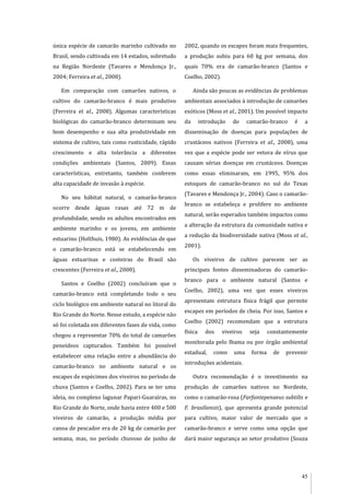 45
única espécie de camarão marinho cultivado no
Brasil, sendo cultivada em 14 estados, sobretudo
na Região Nordeste (Tavares e Mendonça Jr.,
2004; Ferreira et al., 2008).
Em comparação com camarões nativos, o
cultivo do camarão-branco é mais produtivo
(Ferreira et al., 2008). Algumas características
biológicas do camarão-branco determinam seu
bom desempenho e sua alta produtividade em
sistema de cultivo, tais como rusticidade, rápido
crescimento e alta tolerância a diferentes
condições ambientais (Santos, 2009). Essas
características, entretanto, também conferem
alta capacidade de invasão à espécie.
No seu hábitat natural, o camarão-branco
ocorre desde águas rasas até 72 m de
profundidade, sendo os adultos encontrados em
ambiente marinho e os jovens, em ambiente
estuarino (Holthuis, 1980). As evidências de que
o camarão-branco está se estabelecendo em
águas estuarinas e costeiras do Brasil são
crescentes (Ferreira et al., 2008).
Santos e Coelho (2002) concluíram que o
camarão-branco está completando todo o seu
ciclo biológico em ambiente natural no litoral do
Rio Grande do Norte. Nesse estudo, a espécie não
só foi coletada em diferentes fases de vida, como
chegou a representar 70% do total de camarões
peneídeos capturados. Também foi possível
estabelecer uma relação entre a abundância do
camarão-branco no ambiente natural e os
escapes de espécimes dos viveiros no período de
chuva (Santos e Coelho, 2002). Para se ter uma
ideia, no complexo lagunar Papari-Guaraíras, no
Rio Grande do Norte, onde havia entre 400 e 500
viveiros de camarão, a produção média por
canoa de pescador era de 20 kg de camarão por
semana, mas, no período chuvoso de junho de
2002, quando os escapes foram mais frequentes,
a produção subiu para 60 kg por semana, dos
quais 70% era de camarão-branco (Santos e
Coelho, 2002).
Ainda são poucas as evidências de problemas
ambientais associados à introdução de camarões
exóticos (Moss et al., 2001). Um possível impacto
da introdução do camarão-branco é a
disseminação de doenças para populações de
crustáceos nativos (Ferreira et al., 2008), uma
vez que a espécie pode ser vetora de vírus que
causam sérias doenças em crustáceos. Doenças
como essas eliminaram, em 1995, 95% dos
estoques de camarão-branco no sul do Texas
(Tavares e Mendonça Jr., 2004). Caso o camarão-
branco se estabeleça e prolifere no ambiente
natural, serão esperados também impactos como
a alteração da estrutura da comunidade nativa e
a redução da biodiversidade nativa (Moss et al.,
2001).
Os viveiros de cultivo parecem ser as
principais fontes disseminadoras do camarão-
branco para o ambiente natural (Santos e
Coelho, 2002), uma vez que esses viveiros
apresentam estrutura física frágil que permite
escapes em períodos de cheia. Por isso, Santos e
Coelho (2002) recomendam que a estrutura
física dos viveiros seja constantemente
monitorada pelo Ibama ou por órgão ambiental
estadual, como uma forma de prevenir
introduções acidentais.
Outra recomendação é o investimento na
produção de camarões nativos no Nordeste,
como o camarão-rosa (Farfantepenaeus subtilis e
F. brasiliensis), que apresenta grande potencial
para cultivo, maior valor de mercado que o
camarão-branco e serve como uma opção que
dará maior segurança ao setor produtivo (Souza
 