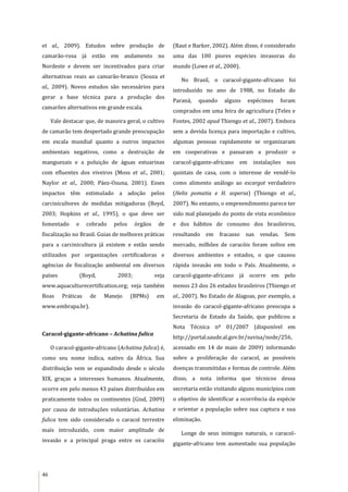 46
et al., 2009). Estudos sobre produção de
camarão-rosa já estão em andamento no
Nordeste e devem ser incentivados para criar
alternativas reais ao camarão-branco (Souza et
al., 2009). Novos estudos são necessários para
gerar a base técnica para a produção dos
camarões alternativos em grande escala.
Vale destacar que, de maneira geral, o cultivo
de camarão tem despertado grande preocupação
em escala mundial quanto a outros impactos
ambientais negativos, como a destruição de
manguezais e a poluição de águas estuarinas
com efluentes dos viveiros (Moss et al., 2001;
Naylor et al., 2000; Páez-Osuna, 2001). Esses
impactos têm estimulado a adoção pelos
carcinicultores de medidas mitigadoras (Boyd,
2003; Hopkins et al., 1995), o que deve ser
fomentado e cobrado pelos órgãos de
fiscalização no Brasil. Guias de melhores práticas
para a carcinicultura já existem e estão sendo
utilizados por organizações certificadoras e
agências de fiscalização ambiental em diversos
países (Boyd, 2003; veja
www.aquaculturecertification.org; veja também
Boas Práticas de Manejo (BPMs) em
www.embrapa.br).
Caracol-gigante-africano – Achatina fulica
O caracol-gigante-africano (Achatina fulica) é,
como seu nome indica, nativo da África. Sua
distribuição vem se expandindo desde o século
XIX, graças a interesses humanos. Atualmente,
ocorre em pelo menos 43 países distribuídos em
praticamente todos os continentes (Gisd, 2009)
por causa de introduções voluntárias. Achatina
fulica tem sido considerado o caracol terrestre
mais introduzido, com maior amplitude de
invasão e a principal praga entre os caracóis
(Raut e Barker, 2002). Além disso, é considerado
uma das 100 piores espécies invasoras do
mundo (Lowe et al., 2000).
No Brasil, o caracol-gigante-africano foi
introduzido no ano de 1988, no Estado do
Paraná, quando alguns espécimes foram
comprados em uma feira de agricultura (Teles e
Fontes, 2002 apud Thiengo et al., 2007). Embora
sem a devida licença para importação e cultivo,
algumas pessoas rapidamente se organizaram
em cooperativas e passaram a produzir o
caracol-gigante-africano em instalações nos
quintais de casa, com o interesse de vendê-lo
como alimento análogo ao escargot verdadeiro
(Helix pomatia e H. aspersa) (Thiengo et al.,
2007). No entanto, o empreendimento parece ter
sido mal planejado do ponto de vista econômico
e dos hábitos de consumo dos brasileiros,
resultando em fracasso nas vendas. Sem
mercado, milhões de caracóis foram soltos em
diversos ambientes e estados, o que causou
rápida invasão em todo o País. Atualmente, o
caracol-gigante-africano já ocorre em pelo
menos 23 dos 26 estados brasileiros (Thiengo et
al., 2007). No Estado de Alagoas, por exemplo, a
invasão do caracol-gigante-africano preocupa a
Secretaria de Estado da Saúde, que publicou a
Nota Técnica nº 01/2007 (disponível em
http://portal.saude.al.gov.br/suvisa/node/256,
acessado em 14 de maio de 2009) informando
sobre a proliferação do caracol, as possíveis
doenças transmitidas e formas de controle. Além
disso, a nota informa que técnicos dessa
secretaria estão visitando alguns municípios com
o objetivo de identificar a ocorrência da espécie
e orientar a população sobre sua captura e sua
eliminação.
Longe de seus inimigos naturais, o caracol-
gigante-africano tem aumentado sua população
 