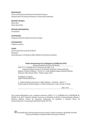 4
REALIZAÇÃO
Centro de Pesquisas Ambientais do Nordeste (Cepan)
Instituto Hórus de Desenvolvimento e Conservação Ambiental
REVISÃO TÉCNICA
Diele Lôbo
Sônia Aline Roda
REVISÃO ORTOGRÁFICA
Consultexto
ILUSTRAÇÃO
Programa Global de Espécies Invasoras (Gisp)
FOTOGRAFIAS
Créditos nas fotos
APOIO
Conservação Internacional do Brasil
Monsanto
Associação para a Proteção da Mata Atlântica do Nordeste (Amane)
Dados internacionais de Catalogação na Publicação (CIP)
(Câmara Brasileira do Livro, SP, Brasil)
Leão, T. C. C.; Almeida, W. R.; Dechoum, M.; Ziller, S. R.
Espécies Exóticas Invasoras no Nordeste do Brasil: Contextualização,
Manejo e Políticas Públicas / Tarciso C. C. Leão, Walkíria Regina Almeida, Michele
Dechoum, Sílvia Renate Ziller – Recife: Cepan, 2011.
99 páginas: il., fig.,tab.
ISBN: 978-85-64352-00-1
1. Espécies Exóticas Invasoras. 2. Mata Atlântica – Nordeste – Brasil. 3-
Conservação da biodiversidade. 4. Política Ambiental. I. Leão, Tarciso. II Título
CDD - 570
Para citação bibliográfica, usar a seguinte referência: LEÃO, T. C. C,; ALMEIDA, W. R.; DECHOUM, M.;
ZILLER, S. R. 2011. Espécies Exóticas Invasoras no Nordeste do Brasil: Contextualização, Manejo e
Políticas Públicas. Centro de Pesquisas Ambientais do Nordeste e Instituto Hórus de
Desenvolvimento e Conservação Ambiental. Recife, PE. 99 p.
Esta publicação está licenciada sob uma Licença Creative Commons. Atribuição-Uso Não
Comercial-Vedada a Criação de Obras Derivadas 3.0 Brasil.
 