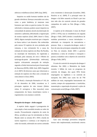 49
elétricos e telefônicos (Gisd, 2009; Gisp, 2005).
Impactos na saúde humana também são de
grande relevância. Doenças associadas aos ratos,
como a peste bubônica, já mataram mais
humanos que todas as guerras juntas. Os ratos,
sobretudo a ratazana, podem causar impactos na
comunidade de plantas através da destruição de
sementes e plântulas, dificultando a regeneração
de muitas espécies (Gisd, 2009; Amori e Clout,
2003). Alguns exemplos mostram que o impacto
na fauna nativa é um desastre. São conhecidas
pelo menos 53 espécies de aves predadas pela
ratazana, e isso certamente foi a causa da
extinção de várias espécies em ilhas. Na Paraíba,
no município de Intermares, foi registrada a
predação, pela ratazana, de ovos e filhotes de
tartaruga-de-pente (Eretmochelys imbricata),
espécie criticamente ameaçada de extinção
segundo a União Internacional para Conservação
da Natureza (IUCN), 2008; Gisd, 2009; Zeppelini
et al. 2007). Há diversos casos que relacionam a
extinção de espécies em ilhas com a invasão de
ratos (Amori e Clout, 2003).
No Brasil, a Instrução Normativa nº 141, de
19 de dezembro de 2006, reconhece as 3
principais espécies de rato invasor (Rattus
rattus, R. norvegicus e Mus musculus) como
componentes da fauna sinantrópica nociva e
regulamenta o seu manejo e controle.
Mosquito-da-dengue – Aedes aegypti
A espécie Aedes aegypti é protagonista de
uma ampla e bem-sucedida invasão ao redor do
mundo. Provavelmente originária do oeste da
África, acredita-se que foi introduzida no Novo
Mundo entre os séculos XV e XVII a bordo de
navios negreiros e continua a ser dispersa ao
redor do mundo, sobretudo em navios contendo
ovos resistentes à dessecação (Lounibos, 2002;
Honório et al., 2009). É o principal vetor da
dengue e da febre amarela no Brasil e por isso
tem sido alvo de controle através de grandes
campanhas de saúde no País (Braga e Valle,
2007).
A espécie já foi eliminada 2 vezes do Brasil
(1955 e 1976), mas se restabeleceu em seguida
(Braga e Valle, 2007) devido à insuficiência de
medidas preventivas a novas introduções —
sobretudo no transporte de mercadorias e
pessoas. Hoje, o mosquito-da-dengue ainda é
foco de uma das principais campanhas de saúde
no País; no entanto, desde 2001 o governo
abandonou a meta de erradicar o mosquito e
passou a trabalhar com o objetivo de controlá-lo
(Braga e Valle, 2007).
O custo de controle do mosquito-da-dengue é
altíssimo. Em 2002, o Ministério da Saúde
investiu 1 bilhão de reais no programa de
controle da dengue, dos quais 85% foram
empregados na vigilância e no controle do
mosquito. Em 2003, esse custo foi de 790
milhões de reais, empregados basicamente em
custeio, compra de equipamentos e inseticidas,
manutenção e capacitação de pessoal e ações de
comunicação social (Braga e Valle, 2007).
Caso uma estratégia preventiva integrada
tivesse sido implementada, envolvendo setores
GISP2005
 