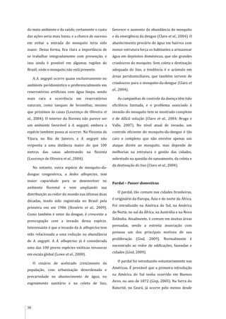 50
do meio ambiente e da saúde, certamente o custo
das ações seria mais baixo, e a chance de sucesso
em evitar a entrada do mosquito teria sido
maior. Dessa forma, fica clara a importância de
se trabalhar integradamente com prevenção, e
isso ainda é possível em algumas regiões do
Brasil, onde o mosquito não está presente.
A A. aegypti ocorre quase exclusivamente no
ambiente peridoméstico e preferencialmente em
reservatórios artificiais com água limpa, sendo
mais rara a ocorrência em reservatórios
naturais, como tanques de bromélias, mesmo
que próximos às casas (Lourenço de Oliveira et
al., 2004). O interior da floresta não parece ser
um ambiente favorável à A. aegypti, embora a
espécie também possa aí ocorrer. Na Floresta da
Tijuca, no Rio de Janeiro, a A. aegypti não
oviposita a uma distância maior do que 100
metros das casas adentrando na floresta
(Lourenço de Oliveira et al., 2004).
No entanto, outra espécie de mosquito-da-
dengue congenérica, a Aedes albopictus, tem
maior capacidade para se desenvolver no
ambiente florestal e vem ampliando sua
distribuição ao redor do mundo nas últimas duas
décadas, tendo sido registrada no Brasil pela
primeira vez em 1986 (Honório et al., 2009).
Como também é vetor da dengue, é crescente a
preocupação com a invasão dessa espécie.
Interessante é que a invasão da A. albopictus tem
sido relacionada a uma redução na abundância
de A. aegypti. A A. albopictus já é considerada
uma das 100 piores espécies exóticas invasoras
em escala global (Lowe et al., 2000).
O cenário de acelerado crescimento da
população, com urbanização desordenada e
precariedade no abastecimento de água, no
esgotamento sanitário e na coleta de lixo,
favorece o aumento da abundância do mosquito
e da emergência da dengue (Claro et al., 2004). O
abastecimento precário de água em bairros com
menor estrutura força os habitantes a armazenar
água em depósitos domésticos, que são grandes
criadouros do mosquito. Sem coleta e destinação
adequada do lixo, a tendência é o acúmulo em
áreas peridomiciliares, que também servem de
criadouros para o mosquito-da-dengue (Claro et
al., 2004).
As campanhas de controle da doença têm tido
eficiência limitada, e o problema associado à
invasão do mosquito tem se mostrado complexo
e de difícil solução (Claro et al., 2004; Braga e
Valle, 2007). No nível atual de invasão, um
controle eficiente do mosquito-da-dengue é tão
caro e complexo que não envolve apenas um
ataque direto ao mosquito, mas depende de
melhorias na estrutura e gestão das cidades,
sobretudo na questão do saneamento, da coleta e
da destinação do lixo (Claro et al., 2004).
Pardal – Passer domesticus
O pardal, tão comum nas cidades brasileiras,
é originário da Europa, Ásia e do norte da África.
Foi introduzido na América do Sul, na América
do Norte, no sul da África, na Austrália e na Nova
Zelândia. Atualmente, é comum em muitas áreas
povoadas, sendo a estreita associação com
pessoas um dos principais motivos de sua
proliferação (Gisd, 2009). Normalmente é
encontrado ao redor de edificações, fazendas e
cidades (Gisd, 2009).
O pardal foi introduzido voluntariamente nas
Américas. É provável que a primeira introdução
na América do Sul tenha ocorrido em Buenos
Aires, no ano de 1872 (Gisp, 2005). Na Serra do
Baturité, no Ceará, já ocorre pelo menos desde
 