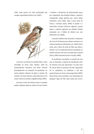51
1986, onde parece ter sido introduzido por
monges capuchinhos (Girão et al., 2007).
A área de ocorrência do pardal tende a estar
vinculada às áreas mais abertas, onde há
assentamentos humanos. Sua dieta consiste
principalmente de sementes de gramíneas ou
outras plantas ruderais, de grãos e insetos. No
entanto, em áreas urbanas, especializaram-se em
comer restos de comida e migalhas (Gisp, 2009).
Em áreas rurais, há relatos de que os pardais
podem expulsar pássaros nativos de seus ninhos
e tendem a eliminá-los de determinadas áreas
por competição. Nos Estados Unidos, o pardal é
considerado praga agrícola por comer grãos
cultivados, como milho, trigo e aveia, além de
frutas e verduras (Gisd, 2009). O pardal e o
estorninho europeu (Sturnus vulgaris) causam
danos a culturas agrícolas nos Estados Unidos
estimados em 1 bilhão de dólares por ano
(Pimentel et al., 2000).
O pardal também está associado à dispersão
de cerca de 30 doenças que afetam o homem e os
animais domésticos (Pimentel et al., 2005). Entre
estas, está a febre do oeste do Nilo, que afeta o
homem e já é considerada doença emergente na
América do Sul, com risco crescente para o Brasil
(Petry, 2006; Pauvolid-Corrêa e Varella, 2008).
Os problemas associados ao pardal são tais
que, na Austrália, a espécie foi classificada como
de extremo risco por apresentar: (1) alto risco
de causar danos às pessoas, (2) alta capacidade
de se estabelecer no ambiente e (3) alto
potencial para se tornar uma praga (Gisd, 2009).
Dessa forma, ficou proibida a sua introdução em
qualquer lugar do País onde ainda não ocorre.
 