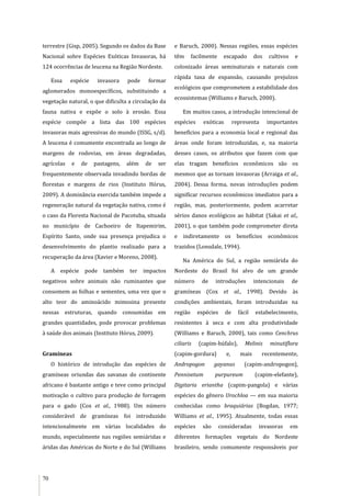 70
terrestre (Gisp, 2005). Segundo os dados da Base
Nacional sobre Espécies Exóticas Invasoras, há
124 ocorrências de leucena na Região Nordeste.
Essa espécie invasora pode formar
aglomerados monoespecíficos, substituindo a
vegetação natural, o que dificulta a circulação da
fauna nativa e expõe o solo à erosão. Essa
espécie compõe a lista das 100 espécies
invasoras mais agressivas do mundo (ISSG, s/d).
A leucena é comumente encontrada ao longo de
margens de rodovias, em áreas degradadas,
agrícolas e de pastagens, além de ser
frequentemente observada invadindo bordas de
florestas e margens de rios (Instituto Hórus,
2009). A dominância exercida também impede a
regeneração natural da vegetação nativa, como é
o caso da Floresta Nacional de Pacotuba, situada
no município de Cachoeiro de Itapemirim,
Espírito Santo, onde sua presença prejudica o
desenvolvimento do plantio realizado para a
recuperação da área (Xavier e Moreno, 2008).
A espécie pode também ter impactos
negativos sobre animais não ruminantes que
consomem as folhas e sementes, uma vez que o
alto teor do aminoácido mimosina presente
nessas estruturas, quando consumidas em
grandes quantidades, pode provocar problemas
à saúde dos animais (Instituto Hórus, 2009).
Gramíneas
O histórico de introdução das espécies de
gramíneas oriundas das savanas do continente
africano é bastante antigo e teve como principal
motivação o cultivo para produção de forragem
para o gado (Cox et al., 1988). Um número
considerável de gramíneas foi introduzido
intencionalmente em várias localidades do
mundo, especialmente nas regiões semiáridas e
áridas das Américas do Norte e do Sul (Williams
e Baruch, 2000). Nessas regiões, essas espécies
têm facilmente escapado dos cultivos e
colonizado áreas seminaturais e naturais com
rápida taxa de expansão, causando prejuízos
ecológicos que comprometem a estabilidade dos
ecossistemas (Williams e Baruch, 2000).
Em muitos casos, a introdução intencional de
espécies exóticas representa importantes
benefícios para a economia local e regional das
áreas onde foram introduzidas, e, na maioria
desses casos, os atributos que fazem com que
elas tragam benefícios econômicos são os
mesmos que as tornam invasoras (Arraiga et al.,
2004). Dessa forma, novas introduções podem
significar recursos econômicos imediatos para a
região, mas, posteriormente, podem acarretar
sérios danos ecológicos ao hábitat (Sakai et al.,
2001), o que também pode comprometer direta
e indiretamente os benefícios econômicos
trazidos (Lonsdale, 1994).
Na América do Sul, a região semiárida do
Nordeste do Brasil foi alvo de um grande
número de introduções intencionais de
gramíneas (Cox et al., 1998). Devido às
condições ambientais, foram introduzidas na
região espécies de fácil estabelecimento,
resistentes à seca e com alta produtividade
(Williams e Baruch, 2000), tais como Cenchrus
ciliaris (capim-búfalo), Melinis minutiflora
(capim-gordura) e, mais recentemente,
Andropogon gayanus (capim-andropogon),
Pennisetum purpureum (capim-elefante),
Digitaria eriantha (capim-pangola) e várias
espécies do gênero Urochloa — em sua maioria
conhecidas como braquiárias (Bogdan, 1977;
Williams et al., 1995). Atualmente, todas essas
espécies são consideradas invasoras em
diferentes formações vegetais do Nordeste
brasileiro, sendo comumente responsáveis por
 