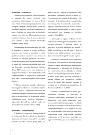 72
Braquiárias – Urochloa sp.
Popularmente conhecidas como braquiárias,
as espécies do gênero Urochloa estão
amplamente disseminadas em todo o Brasil,
onde foram introduzidas principalmente como
forragem para gado (Instituto Hórus, 2009). Há,
atualmente, registros de invasão de espécies do
gênero Urochloa em quase todas as formações
vegetais ocorrentes nos diferentes ecossistemas
brasileiros, incluindo áreas de campos, Cerrados,
áreas úmidas e áreas florestais desmatadas
(Instituto Hórus, 2009).
Essas espécies facilmente escapam das áreas
de pastagem e passam a invadir ambientes
naturais, onde tendem a substituir e excluir
gramíneas nativas superiores em termos de
qualidade da forragem produzida. Da mesma
forma, seu emprego para revegetação de taludes
ao longo das rodovias potencializa ainda mais
sua dispersão a grandes distâncias (Instituto
Hórus, 2009), como ocorre com frequência às
margens de rodovias no Rio Grande do Sul, onde
o estabelecimento de braquiárias já constitui um
sério risco à produtividade pastoril dos campos
sulinos.
Problemas ambientais causados pela invasão
das braquiárias advêm da exclusão de espécies
nativas, o que leva à perda da biodiversidade. Em
ambientes florestais convertidos em pastagens,
observa-se que espécies de braquiárias, uma vez
estabelecidas como invasoras, dificultam a
regeneração florestal por sufocar mudas em
desenvolvimento (Instituto Hórus, 2009).
Dendezeiro – Elaeis guineensis
O dendezeiro, nativo das florestas tropicais
da costa oeste da África (costa da Guiné), foi
largamente introduzido para cultivo em regiões
tropicais em todo o mundo (Gisp, 2005). Na
América do Sul, a espécie foi introduzida pelos
portugueses e espanhóis durante o século XVI.
Posteriormente, em meados da década de 1950,
plantações de dendezeiros foram estabelecidas
em várias partes do continente. Atualmente, a
espécie é invasora em muitas ilhas do Pacífico,
bem como em diversas partes da América do Sul,
especialmente nas florestas do Nordeste
brasileiro (Gisp, 2005).
A introdução da espécie no Brasil ocorreu
ainda no século XVII, provavelmente feita pelos
escravos africanos. A principal região de
ocorrência de invasão da espécie no Brasil é a
Bahia, estendendo-se ao sul para o Espírito
Santo, ao norte até Pernambuco e ao oeste até o
Acre, possivelmente chegando a outras regiões.
O dendezeiro comumente invade fragmentos
de florestas, especialmente as áreas de florestas
ciliares, formando adensamentos populacionais.
Adicionalmente, as plantações de dendezeiros
são responsáveis pela modificação de hábitats
naturais, desalojando espécies nativas de flora e
de fauna (Gisp, 2005). Estudos realizados na
Malásia indicam que dendezeiros também
servem de abrigo para espécies exóticas de
formigas que se alimentam principalmente da
flora nativa (Pfeiffer et al., 2008).
Dos frutos da palmeira, extrai-se o óleo, que é
amplamente utilizado na fabricação de
cosméticos e chocolate e na culinária em geral.
Atualmente, vem sendo empregado como
biocombustível. Estima-se que, apenas no Estado
da Bahia, existam 20 mil hectares de dendezeiros
subespontâneos (Moura et al. 2008), ou seja, que
não foram plantados. Essa ocupação poderia ser
caracterizada como uma invasão biológica,
porém, como se dá em áreas manejadas em
regime extrativista, passa a ser considerada uma
 