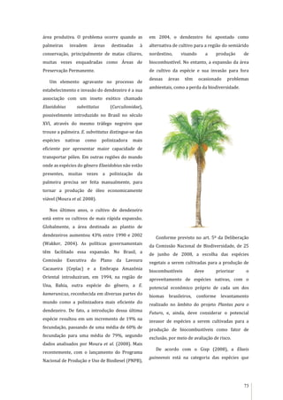 73
área produtiva. O problema ocorre quando as
palmeiras invadem áreas destinadas à
conservação, principalmente de matas ciliares,
muitas vezes enquadradas como Áreas de
Preservação Permanente.
Um elemento agravante no processo de
estabelecimento e invasão do dendezeiro é a sua
associação com um inseto exótico chamado
Elaeidobius subvittatus (Curculionidae),
possivelmente introduzido no Brasil no século
XVI, através do mesmo tráfego negreiro que
trouxe a palmeira. E. subvittatus distingue-se das
espécies nativas como polinizadora mais
eficiente por apresentar maior capacidade de
transportar pólen. Em outras regiões do mundo
onde as espécies do gênero Elaeidobius não estão
presentes, muitas vezes a polinização da
palmeira precisa ser feita manualmente, para
tornar a produção de óleo economicamente
viável (Moura et al. 2008).
Nos últimos anos, o cultivo de dendezeiro
está entre os cultivos de mais rápida expansão.
Globalmente, a área destinada ao plantio de
dendezeiros aumentou 43% entre 1990 e 2002
(Wakker, 2004). As políticas governamentais
têm facilitado essa expansão. No Brasil, a
Comissão Executiva do Plano da Lavoura
Cacaueira (Ceplac) e a Embrapa Amazônia
Oriental introduziram, em 1994, na região de
Una, Bahia, outra espécie do gênero, a E.
kamerunicus, reconhecida em diversas partes do
mundo como a polinizadora mais eficiente do
dendezeiro. De fato, a introdução dessa última
espécie resultou em um incremento de 19% na
fecundação, passando de uma média de 60% de
fecundação para uma média de 79%, segundo
dados analisados por Moura et al. (2008). Mais
recentemente, com o lançamento do Programa
Nacional de Produção e Uso de Biodiesel (PNPB),
em 2004, o dendezeiro foi apontado como
alternativa de cultivo para a região do semiárido
nordestino, visando a produção de
biocombustível. No entanto, a expansão da área
de cultivo da espécie e sua invasão para fora
dessas áreas têm ocasionado problemas
ambientais, como a perda da biodiversidade.
Conforme previsto no art. 5º da Deliberação
da Comissão Nacional de Biodiversidade, de 25
de junho de 2008, a escolha das espécies
vegetais a serem cultivadas para a produção de
biocombustíveis deve priorizar o
aproveitamento de espécies nativas, com o
potencial econômico próprio de cada um dos
biomas brasileiros, conforme levantamento
realizado no âmbito do projeto Plantas para o
Futuro, e, ainda, deve considerar o potencial
invasor de espécies a serem cultivadas para a
produção de biocombustíveis como fator de
exclusão, por meio de avaliação de risco.
De acordo com o Gisp (2008), a Elaeis
guineensis está na categoria das espécies que
 