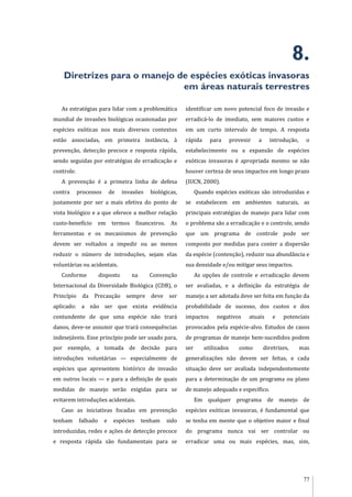 77
8.
Diretrizes para o manejo de espécies exóticas invasoras
em áreas naturais terrestres
As estratégias para lidar com a problemática
mundial de invasões biológicas ocasionadas por
espécies exóticas nos mais diversos contextos
estão associadas, em primeira instância, à
prevenção, detecção precoce e resposta rápida,
sendo seguidas por estratégias de erradicação e
controle.
A prevenção é a primeira linha de defesa
contra processos de invasões biológicas,
justamente por ser a mais efetiva do ponto de
vista biológico e a que oferece a melhor relação
custo-benefício em termos financeiros. As
ferramentas e os mecanismos de prevenção
devem ser voltados a impedir ou ao menos
reduzir o número de introduções, sejam elas
voluntárias ou acidentais.
Conforme disposto na Convenção
Internacional da Diversidade Biológica (CDB), o
Princípio da Precaução sempre deve ser
aplicado: a não ser que exista evidência
contundente de que uma espécie não trará
danos, deve-se assumir que trará consequências
indesejáveis. Esse princípio pode ser usado para,
por exemplo, a tomada de decisão para
introduções voluntárias — especialmente de
espécies que apresentem histórico de invasão
em outros locais — e para a definição de quais
medidas de manejo serão exigidas para se
evitarem introduções acidentais.
Caso as iniciativas focadas em prevenção
tenham falhado e espécies tenham sido
introduzidas, redes e ações de detecção precoce
e resposta rápida são fundamentais para se
identificar um novo potencial foco de invasão e
erradicá-lo de imediato, sem maiores custos e
em um curto intervalo de tempo. A resposta
rápida para prevenir a introdução, o
estabelecimento ou a expansão de espécies
exóticas invasoras é apropriada mesmo se não
houver certeza de seus impactos em longo prazo
(IUCN, 2000).
Quando espécies exóticas são introduzidas e
se estabelecem em ambientes naturais, as
principais estratégias de manejo para lidar com
o problema são a erradicação e o controle, sendo
que um programa de controle pode ser
composto por medidas para conter a dispersão
da espécie (contenção), reduzir sua abundância e
sua densidade e/ou mitigar seus impactos.
As opções de controle e erradicação devem
ser avaliadas, e a definição da estratégia de
manejo a ser adotada deve ser feita em função da
probabilidade de sucesso, dos custos e dos
impactos negativos atuais e potenciais
provocados pela espécie-alvo. Estudos de casos
de programas de manejo bem-sucedidos podem
ser utilizados como diretrizes, mas
generalizações não devem ser feitas, e cada
situação deve ser avaliada independentemente
para a determinação de um programa ou plano
de manejo adequado e específico.
Em qualquer programa de manejo de
espécies exóticas invasoras, é fundamental que
se tenha em mente que o objetivo maior e final
do programa nunca vai ser controlar ou
erradicar uma ou mais espécies, mas, sim,
 