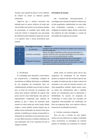 81
invasão, e por aquelas da classe 3, com o objetivo
de reduzir ou conter ou eliminar grandes
infestações.
Sugere-se que o mesmo raciocínio seja
adotado para os outros critérios, de modo que
seja formada uma matriz ou um sistema simples
de priorização. O resultado final obtido pela
soma dos valores e comparado com uma grade
de referência pode estabelecer quais são as áreas
e as espécies mais e menos prioritárias para
manejo.
Estratégias de manejo
São reconhecidas hierarquicamente 3
estratégias para manejo de espécies exóticas que
já têm populações estabelecidas em uma dada
área: erradicação; contenção e controle; e
mitigação de impacto. Segue, abaixo, a descrição
dos objetivos de cada estratégia e a ordem de
prioridade em programas de manejo:
Prioridade Estratégias de manejo Objetivos
1 Erradicação
Assegurar que nenhum indivíduo da espécie-alvo existirá ao
final do programa.
2 Controle e contenção
Apesar de alguns indivíduos ainda estarem presentes, os
mesmos deverão estar em baixa densidade e/ou em menor
número, e/ou com sua distribuição contida.
3 Mitigação de impacto
Minimizar a severidade dos impactos que uma espécie
exótica invasora está causando, mais do que manejar
populações da espécie. São ações de curto-prazo e é válido
para casos extremos de perda de espécies.
A. Erradicação
É a estratégia mais desejável e mais efetiva,
por proporcionar a reabilitação completa do
ecossistema ou hábitat. Entretanto, a viabilidade
de um programa de erradicação deve ser
cuidadosamente avaliada, uma vez que se espera
que, ao final da execução do programa, não
exista mais nenhum indivíduo da espécie nem
possa ocorrer uma reintrodução. Isso pode ser
especialmente complicado para espécies de
plantas, já que o banco de sementes pode
manter-se viável ainda por muito tempo, dando
origem a novas plantas mesmo depois que as
adultas foram eliminadas. Da mesma forma para
animais: à medida que o tempo vai passando e a
eliminação de indivíduos vai acontecendo, torna-
se mais difícil encontrar os últimos indivíduos de
uma população, até se ter a garantia de que se
chegou ao último.
Sendo assim, de maneira geral, diz-se que
programas de erradicação só são factíveis
quando as espécies não têm nenhum tipo de uso
na região, de modo que não se tenha a chance de
reinvasão, e em casos de invasões iniciais e em
áreas geográficas isoladas. Ainda nesses casos,
os custos são relativamente altos e também
devem ser considerados para se determinar a
factibilidade de sucesso do programa de
erradicação. A maior parte dos exemplos de
programas bem-sucedidos de erradicação foi
feita em pequenas ilhas, com espécies exóticas
invasoras de vertebrados terrestres.
B. Controle, contenção e mitigação
Uma vez que a invasão de uma espécie
exótica em uma dada área ou região é entendida
como irreversível, as estratégias de controle
podem ser divididas em contenção ou controle
 