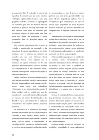 82
propriamente dito. A contenção é uma forma
específica de controle que tem como objetivo
restringir a espécie exótica invasora a uma área
geográfica limitada. A população da espécie pode
ser suprimida por meio de diversos métodos
mecânicos e químicos ao longo dos limites da
área definida. Além disso, os indivíduos que
porventura estejam se dispersando para fora
dessa área devem ser eliminados, e novas
introduções fora da área-alvo devem ser
prevenidas.
Já o controle propriamente dito promove a
redução e manutenção da densidade e da
abundância da espécie-alvo abaixo de um limite
aceitável, com o objetivo de diminuir os
impactos em um nível tolerável. Nessa
estratégia, tem-se como hipótese que a
supressão de alguns indivíduos ou de uma
população da espécie exótica invasora reduzirá
sua competitividade e, em condições ótimas,
espécies nativas podem recuperar seu espaço e
substituir as invasoras.
Definir esse limite de manutenção da espécie
pode não ser muito fácil, mas deve ser feito antes
do início da execução do programa de controle,
sempre tendo como base indicadores
relacionados ao seu objetivo final de manejo. O
limite aceitável pode ser medido pelo nível de
impacto sobre o ecossistema invadido, podendo
ser expresso em termos de distribuição ou de
densidade ou de uma combinação de ambas as
características das espécies exóticas invasoras
presentes.
Se nenhuma das 3 alternativas de manejo
puderem ser utilizadas (erradicação, contenção e
controle), a última opção é tentar mitigar o
impacto provocado pela espécie exótica invasora
sobre espécies nativas e ecossistemas. A
estratégia significa encontrar a melhor forma de
se conviver com as espécies introduzidas e pode
ser implementada por meio de ações de manejo
pontuais e de curto prazo, que são válidas para
casos extremos de perda de espécies. Pode ser
exemplificada por reintroduções de espécies
nativas e/ou temporadas de pesca de peixes
exóticos invasores que tenham eliminado por
completo todas as espécies nativas de um dado
rio.
Uma vez que a estratégia e as prioridades de
manejo foram definidas, deve-se partir para a
identificação dos métodos de controle a serem
utilizados e para a determinação dos parâmetros
de monitoramento e repasse a serem aplicados.
A partir daí, a execução das ações de erradicação
e controle não devem ser postergadas.
É fundamental que programas de erradicação
e controle sejam implementados como
atividades emergenciais e que entrem na rotina
de manejo de áreas como as Unidades de
Conservação, mesmo naquelas que não tenham
seus planos de manejo elaborados ou para
aquelas nas quais os planos de ação não façam
parte dos planos de manejo. Quanto mais o
tempo passa, mais os processos de invasão
tendem a se acentuar, tanto em densidade de
indivíduos quanto em extensão, e maiores são as
dificuldades e os custos para a solução dos
problemas.
No caso de Unidades de Conservação, muitos
dos problemas encontrados, como falta de
recursos financeiros, podem ser resolvidos por
meio de soluções simples, como o treinamento e
o envolvimento das comunidades locais e dos
conselhos em atividades práticas voluntárias.
Para tanto, é fundamental que os gestores sejam
capacitados para trabalhar com o tema, de modo
que tenham base teórica e conhecimento prático
para aplicar no campo.
Conflitos gerados a partir de interesses em
produção e necessidades de conservação devem
 