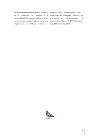 83
ser encarados de maneira construtiva, buscando-
se a conservação do ambiente e a
sustentabilidade dos sistemas produtivos. Nesse
aspecto, os governos têm um papel crucial para
regulamentar as atividades produtivas e
assegurar sua compatibilidade com a
conservação da capacidade produtiva dos
ecossistemas, dos recursos naturais e da
biodiversidade (Shine et al., 2000; Wittenberg e
Cock, 2001; Ziller et al., 2007).
 