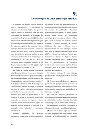 84
9.
A construção de uma estratégia estadual
O problema das espécies exóticas invasoras
exige o envolvimento e a convergência de
esforços de diferentes órgãos dos governos
federal, estadual e municipal, além do setor
empresarial, das instituições de pesquisa e das
organizações não governamentais (ONGs). Para
articular esses setores sociais e promover ações
de prevenção de invasões biológicas e mitigação
de impactos negativos das espécies exóticas
invasoras já instaladas, é necessária a construção
de uma estratégia sólida e eficaz de governo.
Uma estratégia de governo também é uma
importante ferramenta para internalização e
implementação no País do art. 8(h) da
Convenção sobre Diversidade Biológica e das
determinações das Decisões V/8, VI/23 e IX/4
das Conferências das Partes, da CDB.
Em 2009, a Câmara Técnica Permanente
sobre Espécies Exóticas Invasoras da Comissão
Nacional de Biodiversidade aprovou a Estratégia
Nacional sobre Espécies Exóticas Invasoras, que
foi publicada por meio da Resolução Conabio nº
5, de 21 de outubro de 2009. A estratégia tem
como objetivos prevenir e mitigar os impactos
negativos de espécies exóticas invasoras sobre a
população humana, a economia e o meio
ambiente por meio do planejamento e da
execução de ações de prevenção, erradicação,
contenção ou controle de espécies exóticas
invasoras, com a articulação entre os órgãos dos
governos federal, estadual e municipal e a
sociedade civil, incluindo a cooperação
internacional.
Trata-se, atualmente, do principal
instrumento para orientar as diferentes esferas
do governo no trato das questões relativas às
espécies exóticas invasoras. Além dela, existem
ao menos 3 publicações disponíveis
gratuitamente que cobrem, de forma ampla e
precisa, como devem ser estruturadas
estratégias governamentais e políticas públicas
para frear o avanço de espécies exóticas
invasoras e mitigar impactos de invasões
biológicas. São elas: o Modelo para o
Desenvolvimento de uma Estratégia Nacional
para Espécies Exóticas Invasoras (Ziller et al.,
2007), o Manual de Melhores Práticas para
Prevenção e Manejo de Espécies Exóticas
Invasoras (Wittenberg e Cock, 2001) e o Guia
para o Desenvolvimento de Estruturas
Institucionais e Legais sobre Espécies Exóticas
Invasoras (Shine et al., 2000), todas elaboradas
pelo Gisp (www.gisp.org).
Os objetivos maiores de uma estratégia
governamental para espécies exóticas invasoras
devem ser:
(1) Prevenir a entrada de novos organismos
potencialmente perigosos (tanto por meio de
introduções intencionais legais ou ilegais quanto
de introduções acidentais, via água de lastro de
navios, por exemplo).
(2) Criar um programa permanente de
controle e manejo de espécies exóticas invasoras
já estabelecidas e também das recém-detectadas,
com destaque para as Unidades de Conservação.
(3) Desenvolver programas e atividades de
educação, informação e sensibilização públicas.
(4) Criar um arcabouço legal que normatize
as ações propostas nos mais diversos níveis,
incluindo a regulamentação de atividades
 