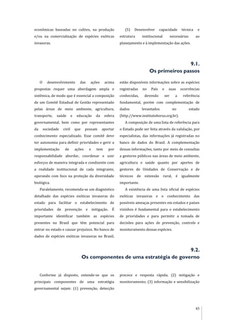 85
econômicas baseadas no cultivo, na produção
e/ou na comercialização de espécies exóticas
invasoras.
(5) Desenvolver capacidade técnica e
estrutura institucional necessárias ao
planejamento e à implementação das ações.
9.1.
Os primeiros passos
O desenvolvimento das ações acima
propostas requer uma abordagem ampla e
sistêmica, de modo que é essencial a composição
de um Comitê Estadual de Gestão representado
pelas áreas de meio ambiente, agricultura,
transporte, saúde e educação da esfera
governamental, bem como por representantes
da sociedade civil que possam aportar
conhecimento especializado. Esse comitê deve
ter autonomia para definir prioridades e gerir a
implementação de ações e tem por
responsabilidade abordar, coordenar e unir
esforços de maneira integrada e condizente com
a realidade institucional de cada integrante,
operando com foco na proteção da diversidade
biológica.
Paralelamente, recomenda-se um diagnóstico
detalhado das espécies exóticas invasoras do
estado para facilitar o estabelecimento de
prioridades de prevenção e mitigação. É
importante identificar também as espécies
presentes no Brasil que têm potencial para
entrar no estado e causar prejuízos. No banco de
dados de espécies exóticas invasoras no Brasil,
estão disponíveis informações sobre as espécies
registradas no País e suas ocorrências
conhecidas, devendo ser a referência
fundamental, porém com complementação de
dados levantados no estado
(http://www.institutohorus.org.br).
A composição de uma lista de referência para
o Estado pode ser feita através da validação, por
especialistas, das informações já registradas no
banco de dados do Brasil. A complementação
dessas informações, tanto por meio de consultas
a gestores públicos nas áreas de meio ambiente,
agricultura e saúde quanto por aportes de
gestores de Unidades de Conservação e de
técnicos de extensão rural, é igualmente
importante.
A existência de uma lista oficial de espécies
exóticas invasoras e o conhecimento das
possíveis ameaças presentes em estados e países
vizinhos é fundamental para o estabelecimento
de prioridades e para permitir a tomada de
decisões para ações de prevenção, controle e
monitoramento dessas espécies.
9.2.
Os componentes de uma estratégia de governo
Conforme já disposto, entende-se que os
principais componentes de uma estratégia
governamental sejam: (1) prevenção, detecção
precoce e resposta rápida; (2) mitigação e
monitoramento; (3) informação e sensibilização
 