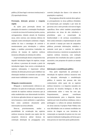 86
pública; (4) base legal e estrutura institucional; e
(5) capacitação técnica.
Prevenção, detecção precoce e resposta
rápida
As ações para prevenção devem ser
planejadas de maneira a contemplar fiscalização
e controle em áreas de fronteiras (aviões, navios,
carregamentos, trânsito através de fronteiras
secas, entre outros), com sistemas efetivos de
inspeção contra introduções acidentais e ilegais;
análise de risco e estratégias de controle e
monitoramento para introduções e cultivos
legais; e medidas preventivas traduzidas em
práticas de manejo de espécies exóticas
invasoras utilizadas em sistemas de cultivo.
A operacionalização desses componentes visa
impedir introduções ilegais de espécies, escape
de cultivos e processos de invasão a partir de
introduções legais. Caso ocorra a introdução de
espécies indesejadas, é importante utilizar
sistemas de detecção precoce para viabilizar sua
eliminação imediata no momento em que ainda
existe maior viabilidade e menor custo.
Mitigação e monitoramento
Mitigação e monitoramento referem-se aos
métodos e às ações de erradicação, contenção ou
controle de espécies exóticas invasoras que já
estão estabelecidas num determinado território.
As técnicas aplicadas devem ser seguras para os
seres humanos, o meio ambiente e a agricultura,
bem como aceitáveis eticamente pelos
interessados nas áreas afetadas.
Deve-se, prioritariamente, avaliar a
possibilidade de erradicação das espécies
exóticas invasoras. Quando essa opção não for
exequível, devem-se adotar técnicas de
contenção (limitação da propagação) e/ou
controle (redução dos danos e do número de
populações e espécies).
Um programa oficial de controle deve aplicar-
se principalmente às áreas públicas (Unidades
de Conservação, por exemplo) e por meio de
parcerias com o setor privado e de marcos legais
específicos. Deve cobrir também propriedades
particulares em áreas de alta relevância e
prioritárias para a conservação da
biodiversidade e de serviços ecossistêmicos.
Deve ainda estimular a implementação de ações
de controle e manejo por meio de campanhas
públicas, provendo informações, subsídios e
extensão rural para o controle de espécies
exóticas invasoras, e monitorar as populações de
espécies exóticas invasoras, com avaliação
permanente dos resultados das ações e, quando
necessário, com propostas de ajustes ao manejo
empregado.
Informação e sensibilização pública
Uma parte importante da prevenção à
introdução de espécies exóticas invasoras está
na educação, informação e sensibilização
pública. A maioria das pessoas não tem
conhecimento sobre quais são as espécies
exóticas invasoras e os impactos causados em
processos de invasões biológicas. A falta de
conhecimento sobre o tema faz com que,
frequentemente, pessoas contribuam
involuntariamente para a dispersão dessas
espécies por meio de práticas cotidianas, como a
jardinagem e a soltura de animais domésticos
em áreas naturais. O próprio Poder Público tem
suas dificuldades com os animais recolhidos em
centros de triagem ou com iniciativas de
restauração ou reposição de peixes em rios com
espécies totalmente inadequadas, de forma que o
tema precisa ser mais bem-posto publicamente.
 