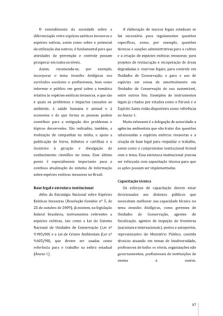 87
O entendimento da sociedade sobre a
diferenciação entre espécies exóticas invasoras e
espécies nativas, assim como sobre o potencial
de utilização das nativas, é fundamental para que
atividades de prevenção e controle possam
prosperar em todos os níveis.
Assim, recomenda-se, por exemplo,
incorporar o tema invasões biológicas nos
currículos escolares e profissionais, bem como
informar o público em geral sobre a temática
relativa às espécies exóticas invasoras, o que são
e quais os problemas e impactos causados ao
ambiente, à saúde humana e animal e à
economia e de que forma as pessoas podem
contribuir para a mitigação dos problemas e
tópicos decorrentes. São indicados, também, a
realização de campanhas na mídia, o apoio a
publicação de livros, folhetos e cartilhas e o
incentivo à geração e divulgação de
conhecimento científico no tema. Esse último
ponto é especialmente importante para a
contínua atualização do sistema de informação
sobre espécies exóticas invasoras no Brasil.
Base legal e estrutura institucional
Além da Estratégia Nacional sobre Espécies
Exóticas Invasoras (Resolução Conabio nº 5, de
21 de outubro de 2009), já existem, na legislação
federal brasileira, instrumentos referentes a
espécies exóticas, tais como a Lei do Sistema
Nacional de Unidades de Conservação (Lei nº
9.985/00) e a Lei de Crimes Ambientais (Lei nº
9.605/98), que devem ser usadas como
referência para o trabalho na esfera estadual
(Anexo 1).
A elaboração de marcos legais estaduais se
faz necessária para regulamentar questões
específicas, como, por exemplo, questões
técnicas e sanções administrativas para o cultivo
e a criação de espécies exóticas invasoras; para
projetos de restauração e recuperação de áreas
degradadas e reservas legais; para controle em
Unidades de Conservação; e para o uso de
espécies em zonas de amortecimento em
Unidades de Conservação de uso sustentável,
entre outros fins. Exemplos de instrumentos
legais já criados por estados como o Paraná e o
Espírito Santo estão disponíveis como referência
no Anexo 1.
Muito relevante é a delegação de autoridade a
agências ambientais que vão tratar das questões
relacionadas a espécies exóticas invasoras e a
criação de base legal para respaldar o trabalho,
assim como o compromisso institucional formal
com o tema. Essa estrutura institucional precisa
ser reforçada com capacitação técnica para que
as ações possam ser implementadas.
Capacitação técnica
Os esforços de capacitação devem estar
direcionados aos distintos públicos que
necessitam melhorar sua capacidade técnica no
tema invasões biológicas, como gerentes de
Unidades de Conservação, agentes de
fiscalização, agentes de inspeção de fronteiras
(nacionais e internacionais), portos e aeroportos,
representantes do Ministério Público, comitês
técnicos atuando em temas de biodiversidade,
professores de todos os níveis, organizações não
governamentais, profissionais de instituições de
ensino e outros.
 