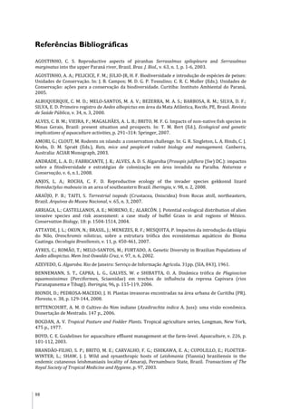 88
Referências Bibliográficas
AGOSTINHO, C. S. Reproductive aspects of piranhas Serrasalmus spilopleura and Serrasalmus
marginatus into the upper Paraná river, Brazil. Braz. J. Biol., v. 63, n. 1, p. 1-6, 2003.
AGOSTINHO, A. A.; PELICICE, F. M.; JULIO-JR, H. F. Biodiversidade e introdução de espécies de peixes:
Unidades de Conservação. In: J. B. Campos; M. D. G. P. Tossulino; C. R. C. Muller (Eds.). Unidades de
Conservação: ações para a conservação da biodiversidade. Curitiba: Instituto Ambiental do Paraná,
2005.
ALBUQUERQUE, C. M. D.; MELO-SANTOS, M. A. V.; BEZERRA, M. A. S.; BARBOSA, R. M.; SILVA, D. F.;
SILVA, E. D. Primeiro registro de Aedes albopictus em área da Mata Atlântica, Recife, PE, Brasil. Revista
de Saúde Pública, v. 34, n. 3, 2000.
ALVES, C. B. M.; VIEIRA, F.; MAGALHÃES, A. L. B.; BRITO, M. F. G. Impacts of non-native fish species in
Minas Gerais, Brazil: present situation and prospects. In: T. M. Bert (Ed.), Ecological and genetic
implications of aquaculture activities, p. 291–314: Springer, 2007.
AMORI, G.; CLOUT, M. Rodents on islands: a conservation challenge. In: G. R. Singleton, L. A. Hinds, C. J.
Krebs, D. M. Spratt (Eds.), Rats, mice and people:e4 rodent biology and management. Canberra,
Australia: ACIAR Monograph, 2003.
ANDRADE, L. A. D.; FABRICANTE, J. R.; ALVES, A. D. S. Algaroba (Prosopis juliflora (Sw) DC.): impactos
sobre a fitodiversidade e estratégias de colonização em área invadida na Paraíba. Natureza e
Conservação, v. 6, n.1, 2008.
ANJOS, L. A.; ROCHA, C. F. D. Reproductive ecology of the invader species gekkonid lizard
Hemidactylus mabouia in an area of southeastern Brazil. Iheringia, v. 98, n. 2, 2008.
ARAÚJO, P. B.; TAITI, S. Terrestrial isopods (Crustacea, Oniscidea) from Rocas atoll, northeastern,
Brazil. Arquivos do Museu Nacional, v. 65, n. 3, 2007.
ARRIAGA, L.; CASTELLANOS, A. E.; MORENO, E.; ALARCÓN. J. Potential ecological distribution of alien
invasive species and risk assessment: a case study of buffel Grass in arid regions of México.
Conservation Biology, 18: p. 1504-1514, 2004.
ATTAYDE, J. L.; OKUN, N.; BRASIL, J.; MENEZES, R. F.; MESQUITA, P. Impactos da introdução da tilápia
do Nilo, Oreochromis niloticus, sobre a estrutura trófica dos ecossistemas aquáticos do Bioma
Caatinga. Oecologia Brasiliensis, v. 11, p. 450-461, 2007.
AYRES, C.; ROMÃO, T.; MELO-SANTOS, M.; FURTADO, A. Genetic Diversity in Brazilian Populations of
Aedes albopictus. Mem Inst Oswaldo Cruz, v. 97, n. 6, 2002.
AZEVEDO, G. Algaroba. Rio de Janeiro: Serviço de Informação Agrícola. 31pp. (SIA, 843), 1961.
BENNEMANN, S. T., CAPRA, L. G., GALVES, W. e SHIBATTA, O. A. Dinâmica trófica de Plagioscion
squamosissimus (Perciformes, Sciaenidae) em trechos de influência da represa Capivara (rios
Paranapanema e Tibagi). Iheringia, 96, p. 115-119, 2006.
BIONDI, D.; PEDROSA-MACEDO, J. H. Plantas invasoras encontradas na área urbana de Curitiba (PR).
Floresta, v. 38, p. 129-144, 2008.
BITTENCOURT, A. M. O Cultivo do Nim indiano (Azadirachta indica A. Juss): uma visão econômica.
Dissertação de Mestrado. 147 p., 2006.
BOGDAN, A. V. Tropical Pasture and Fodder Plants. Tropical agriculture series, Longman, New York,
475 p., 1977.
BOYD, C. E. Guidelines for aquaculture effluent management at the farm-level. Aquaculture, v. 226, p.
101-112, 2003.
BRANDÃO-FILHO, S. P.; BRITO, M. E.; CARVALHO, F. G.; ISHIKAWA, E. A.; CUPOLILLO, E.; FLOETER-
WINTER, L.; SHAW, J. J. Wild and synanthropic hosts of Leishmania (Viannia) braziliensis in the
endemic cutaneous leishmaniasis locality of Amaraji, Pernambuco State, Brazil. Transactions of The
Royal Society of Tropical Medicine and Hygiene, p. 97, 2003.
 