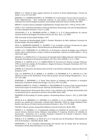 89
BRAGA, I. A.; VALLE, D. Aedes aegypti: histórico do controle no Brasil. Epidemiologia e Serviços de
Saúde, v. 16, p. 113-118, 2007
BREDOW, E. A.; PEDROSA-MACEDO, J. H.; VITORINO, M. D. Amarelinho Tecoma stans (L.) Jussieu ex.
Kunth (Bignoniaceae) - Uma ornamental multiuso ou uma plástica invasora? In: Princípios e
rudimentos do controle biológico de plantas. Universidade Federal do Paraná. Curitiba, PR. 2004.
BRIGHT, C. Invasive species: pathogens of globalization. Foreign Policy Fall, v. 1999, p. 50–64, 1999.
CASAL, C. M. V. Global documentation of fish introductions: the growing crisis and recommendations
for action. Biological Invasions, v. 8, p.3-11, 2006.
CAVALCANTI, E. A. H.; NEUMANN-LEITÃO, S.; VIEIRA, D. A. D. N. Mesozooplâncton do sistema
estuarino de Barra de Jangada, Pernambuco, Brasil. Rev. Bras. Zool., v. 25, 2008.
CDB. Convenção da diversidade biológica, 1992.
CDB.. Panorama da Biodiversidade Global 3. Brasília: Ministério do Meio Ambiente, Secretaria de
Biodiversidade e Florestas (MMA), 2010
CELIS, A.; RODRÍGUEZ-ALMARÁZ, G.; ÁLVAREZ, F. Los cirripedios torácicos (Crustacea) de aguas
someras de Tamaulipas, México. Revista Mexicana de Biodiversidad, v.78, 2007.
CLARO, L. B. L.; TOMASSINI, H. C. B.; ROSA, M. L. G. Prevenção e controle do dengue: uma revisão de
estudos sobre conhecimentos, crenças e práticas da população. Cadernos de Saúde Pública, v. 20, p.
1447-1457, 2004.
COELHO, P. A.; SANTOS, M. D. C. F. Ocorrência de Charybdis hellerii (Milne Edwards, 1867) (Crustacea,
Decapoda, Portunidae) no litoral de Pernambuco. Bol. Técn. Cient. CEPENE, v. 11, n. 1, 2003.
COELHO, P. A.; SANTOS, M. D. C. F.; RAMOS-PORTO, M. Ocorrência de Penaeus monodon Fabricius,
1798 no litoral dos estados de Pernambuco e Alagoas (Crustacea, Decapoda, Penaeidae). Bol. Técn.
Cient. CEPENE, v.9, n.1, 2001.
CORRÊA, M. P. Dicionário das plantas úteis do Brasil e das Exóticas Cultivadas, Imprensa Oficial, Rio
de Janeiro, 1975.
COX, J. R.; MARTIN-R, M. H.; IBARRA, F. A.; FOURIE, J. H.; RETHMAN, N. F. G.; WILCOX, D. G. The
influence of soils on the distribution of four African grasses. Journal of Range Management, v. 41, p.
127–139, 1988.
D’ANTONIO, C.; MEYERSON, L. A. Exotic Plant Species as Problems and Solutions in Ecological
Restoration: A Synthesis. Restoration Ecology, v.10, n.4, p. 703–713, 2002.
DEHNEN-SCHMUTZ, K.; TOUZA, J.; PERRINGS, C.; WILLIAMSON, M. A century of the ornamental plant
trade and its impact on invasion success. Diversity and Distribution, v. 13, p. 527–534, 2007.
DNOCS, Departamento Nacional de Obras Contra a Seca. Relatório das atividades desenvolvidas pela
coordenação de pesca e aquicultura, durante o ano de 2002: Dnocs, 2002.
ENSERINK, M. Barricading U.S. borders against a devastating disease. Science v. 291, p. 2298–2300,
2001.
ESTON, M. R. D.; MENEZES, G. V.; ANTUNES, A. Z.; SANTOS, A. S. R. D.; SANTOS, A. M. R. D. Espécie
invasora em unidade de conservação: Achatina fulica (Bowdich, 1822) no Parque Estadual Carlos
Botelho, Sete Barras, SP, Brasil. Revista do Instituto Florestal, v. 18, p. 173-179, 2006.
FALCÃO, V. Macaco invasor ameaça Mata Atlântica. Jornal do Commercio. Recife, 2006.
FARACO, F. A.; LACERDA, A. C. Contaminação biológica em Unidades de Conservação - o caso do
caracol africano (Achatina fulica, Mollusca, Gastropoda), IV Congresso Brasileiro de Unidades de
Conservação - Seminários, vol. 2. Curitiba: Fundação O Boticário de Proteção à Natureza e Rede
Nacional Pró Unidades de Conservação, 2004.
FARIAS, G. B. D.; PEREIRA, G. A.; SILVA, W. A. D. G. Lista das aves de Pernambuco. Observadores de
Aves de Pernambuco - OAP (Ed.). Recife, 2008.
FARRAPEIRA, C. M. R. Cirripedia Balanomorpha del estuario del río Paripe (Isla de Itamaracá,
Pernambuco, Brasil). Biota Neotropica, v. 8, n.3, 2008.
 