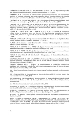 90
FARRAPEIRA, C. M. R.; MELO A. V. D. O. M. D.; BARBOSA, D. F.; SILVA, K. M. E. D. Ship hull fouling in the
port of Recife, Pernambuco. Brazilian Journal of Oceanography, v. 55, n.3, 2007.
FERNANDEZ, F. A. S. Invasores de outros mundos: perda de biodiversidade por contaminação
biológica. In: Fundação O Boticário de Proteção à Natureza (Ed.), IV Congresso Brasileiro de Unidades
de Conservação - Seminários, Vol. 2. Curitiba: Rede Nacional Pró Unidades de Conservação, 2004.
FERNANDEZ, M. A.; THIENGO, S. C.; SIMONE, L. R. L. Distribution of the introduced freshwater snail
Melanoides tuberculatus (Gastropoda: Thiaridae) in Brazil. The Nautilus, v. 117, n.3, 2003.
FERREIRA, C. E. L.; JUNQUEIRA, A. O. R.; VILLAC, M. C.; LOPES, R. M. Marine Bioinvasions in the
Brazilian Coast: Brief Report on History of Events, Vectors, Ecology, Impacts and Management of Non-
indigenous Species In G. Rilov; J. A. Crooks (Eds.), Biological Invasions in Marine Ecosystems, Vol. 204:
p. 459-477. Springer Berlin Heidelberg, 2008.
FISCHER, M. L.,; SIMIÃO, M.; COLLEY, E.; ZENNI, R. D.; SILVA, D. A. T. D.; LATOSKI, N. O caramujo
exótico invasor na vegetação nativa em Morretes, PR: diagnóstico da população de Achatina
fulica,Bowdich, 1822 em um fragmento de Floresta Ombrófila Densa aluvial. Biota Neotropica, v. 6, n.
2, 2006.
FOSTER, B. A.; WILLAN, R. C. Foreign barnacles transported to New Zealand on an oil platform. New
Zealand Journal of Marine e Freshwater Research, v. 13, n. 1, 1979.
FRANCO, E. S. Os discursos e contra-discursos sobre o consumo hídrico da algaroba no semiárido
brasileiro. Tese de Doutorado. 97p, 2008.
FREIRE, M. S. V.; GENZANO, G. N.; PÉREZ, C. D. Especie invasora vira componente faunistico no
Nordeste brasileiro. XXVII Congresso Brasileiro de Zoologia, Curitiba, 2008.
FREIRE, M. S. V.; PÉREZ, C. D. Blackfordia virginica, uma hidromedusa invasora em estuários do
nordeste brasileiro. XV Congresso de Iniciação Científica da UFPE, Recife, 2007.
FREITAS, M. A. D.; SILVA, T. F. S. Guia Ilustrado - A Herpetofauna da Mata Atlântica Nordestina.
Pelotas: Useb, 2005.
GENZANO, G.; MIANZAN, H.; ACHA, E. M.; GAITÁN, E. First record of the invasive medusa Blackfordia
virginica (Hydrozoa: Leptomedusae) in the Río de la Plata estuary, Argentina-Uruguay. Revista
Chilena de Historia Natural, v. 79, 2006.
GIRÃO, W., ALBANO, C., PINTO, T.; SILVEIRA, L. F. Avifauna da Serra de Baturité: dos naturalistas à
atualidade. In:T. S. OLIVEIRA; F. S. ARAÚJO (Eds.) Biodiversidade e conservação da biota na Serra de
Baturité, Ceará. Fortaleza: Edições UFC, 2007.
Gisd – Global Invasive Species Database, http://www.issg.org/database/, acessado em dezembro de
2009.
GISP - Programa Global de Espécies Invasoras. América do Sul invadida. A crescente ameaça das
espécies exóticas invasoras. 80p, 2005.
GISP. Assessing the risk of invasive alien species promoted for biofuels. Boletim preparado para a
Conferência das Partes da COP - 9 (Convenção Internacional da Diversidade Biológica). Bonn,
Alemanha, 2008.
Gist – The Global Invasive Species Team. Azadirachta indica, 2009.
GOMIERO, L. M.; BRAGA, F. M. S. Cannibalism as the main feeding behaviour of tucunares introduced
in southeast Brazil. Brazilian Journal of Biology, v.64, n.3B, p. 625-632, 2004.
GURGEL, J. J. S.; FERNANDO, C. H. Fisheries in Semi-Arid Northeast Brazil with Special Reference to
the Role of Tilapias. Internationale Revue der Gesamten Hydrobiologie, v. 79, n. 1, 1994
HEMERLY, F. X. Mamona: comportamento e tendências no Brasil. Embrapa-DTC (Documento 2),
Brasília, 69 p, 1981.
HOBBS, R. J.; ARICO, S.; ARONSON, J.; BARON, J. S.; BRIDGEWATER, P.; CRAMER, V. A.; EPSTEIN, P. R.;
EWEL, J. J.; KLINK, C. A.; LUGO, A. E.; NORTON, D.; OJIMA, D.; RICHARDSON, D. M.; SANDERSON, E. W.;
VALLADARES, F.; VILÀ, M.; ZAMORA, R.; ZOBEL, M. Novel ecosystems: theoretical and management
aspects of the new ecological world order. Global Ecology and Biogeography, v. 15, p.1-7, 2006.
 