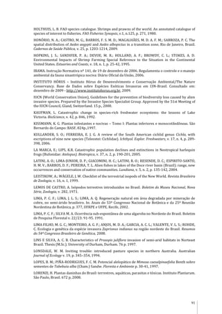91
HOLTHUIS, L. B. FAO species catalogue. Shrimps and prawns of the world. An annotated catalogue of
species of interest to fisheries. FAO Fisheries Synopsis, v.1, n.125, p. 271, 1980.
HONÓRIO, N. A.; CASTRO, M. G;, BARROS, F. S. M. D.; MAGALHÃES, M. D. A. F. M.; SABROZA, P. C. The
spatial distribution of Aedes aegypti and Aedes albopictus in a transition zone, Rio de Janeiro, Brazil.
Cadernos de Saúde Pública, v. 25, p. 1203-1214, 2009.
HOPKINS, J. S.; SANDIFER, P. A.; DEVOE, M. R.; HOLLAND, A. F.; BROWDY, C. L.; STOKES, A. D.
Environmental Impacts of Shrimp Farming Special Reference to the Situation in the Continental
United States. Estuaries and Coasts, v. 18, n. 1, p. 25-42, 1995.
IBAMA. Instrução Normativa nº 141, de 19 de dezembro de 2006. Regulamenta o controle e o manejo
ambiental da fauna sinantrópica nociva: Diário Oficial da União, 2006.
INSTITUTO HÓRUS – Instituto Hórus de Desenvolvimento e Conservação Ambiental/The Nature
Conservancy. Base de Dados sobre Espécies Exóticas Invasoras em I3N-Brasil. Consultado em:
dezembro de 2009 - http://www.institutohorus.org.br, 2009.
IUCN (World Conservation Union), Guidelines for the prevention of biodiversity loss caused by alien
invasive species. Prepared by the Invasive Species Specialist Group. Approved by the 51st Meeting of
the IUCN Council, Gland, Switzerland. 15 p., 2000.
KAUFMAN, L. Catastrophic change in species-rich freshwater ecosystems: the lessons of Lake
Victoria. BioScience, v. 42, p. 846, 1992.
KISSMANN, K. G. Plantas infestantes e nocivas – Tomo I: Plantas inferiores e monocotiledôneas. São
Bernardo do Campo: BASF, 824p.,1997.
KULLANDER, S. O.; FERREIRA, E. J. G. A review of the South American cichlid genus Cichla, with
escriptions of nine new species (Teleostei: Cichlidae). Ichthyol. Explor. Freshwaters, v. 17, n. 4, p. 289-
398, 2006.
LA MARCA, E.; LIPS, K.R. Catastrophic population declines and extinctions in Neotropical harlequin
frogs (Bufonidae: Atelopus). Biotropica, v. 37, n. 2, p. 190-201, 2005.
LATINI, A. O.; LIMA-JUNIOR, D. P.; GIACOMINI, H. C.; LATINI, R. O.; RESENDE, D. C.; ESPIRITO-SANTO,
H. M. V.; BARROS, D. F.; PEREIRA, T. L. Alien fishes in lakes of the Doce river basin (Brazil): range, new
occurrences and conservation of native communities. Lundiana, v. 5, n. 2, p. 135-142, 2004.
LEISTIKOW, A.; WÄGELE, J. W. Checklist of the terrestrial isopods of the New World. Revista Brasileira
de Zoologia, v. 16, n. 1, 1999.
LEMOS DE CASTRO, A. Isópodos terrestres introduzidos no Brasil. Boletim do Museu Nacional, Nova
Série, Zoologia, v. 282, 1971.
LIMA, P. C. F.; LIMA, J. L. S.; LIMA, A. Q. Regeneração natural em área degradada por mineração de
cobre, no semi-árido brasileiro. In: Anais do 53º Congresso Nacional de Botânica e da 25ª Reunião
Nordestina de Botânica, p. 377, UFRPE e UFPE, Recife, 2002.
LIMA, P. C. F.; SILVA M. A. Ocorrência sub-espontânea de uma algaroba no Nordeste do Brasil. Boletim
de Pesquisa Florestal v. 22/23: 91-95. 1991.
LIMA FILHO, M. G. C.; MONTEIRO, A. G. F.; ANJOS, M. D. A.; GARCIA, A. C. L.; VALENTE, V. L. S.; ROHDE,
C. Ecologia e genética da espécie invasora Zaprionus indianus na região nordeste do Brasil. Resumos
do 54º Congresso Brasileiro de Genética, 2008.
LINS E SILVA, A. C. B. Characteristics of Prosopis juliflora invasion of semi-arid habitats in Norteast
Brazil. Thesis (M.Sc.). University of Durham, Durham. 76 p. 1997.
LONSDALE, W. M. Inviting trouble: introduced pasture species in northern Australia. Australian
Journal of Ecology v. 19, p. 345–354, 1994.
LOPES, B. M.; PIÑA-RODRIGUES, F. C. M. Potencial alelopático de Mimosa caesalpinaefolia Benth sobre
sementes de Tabebuia alba (Cham.) Sandw. Floresta e Ambiente p. 30-41, 1997.
LORENZI, H. Plantas daninhas do Brasil: terrestres, aquáticas, parasitas e tóxicas. Instituto Plantarum.
São Paulo, Brasil. 672 p, 2008.
 